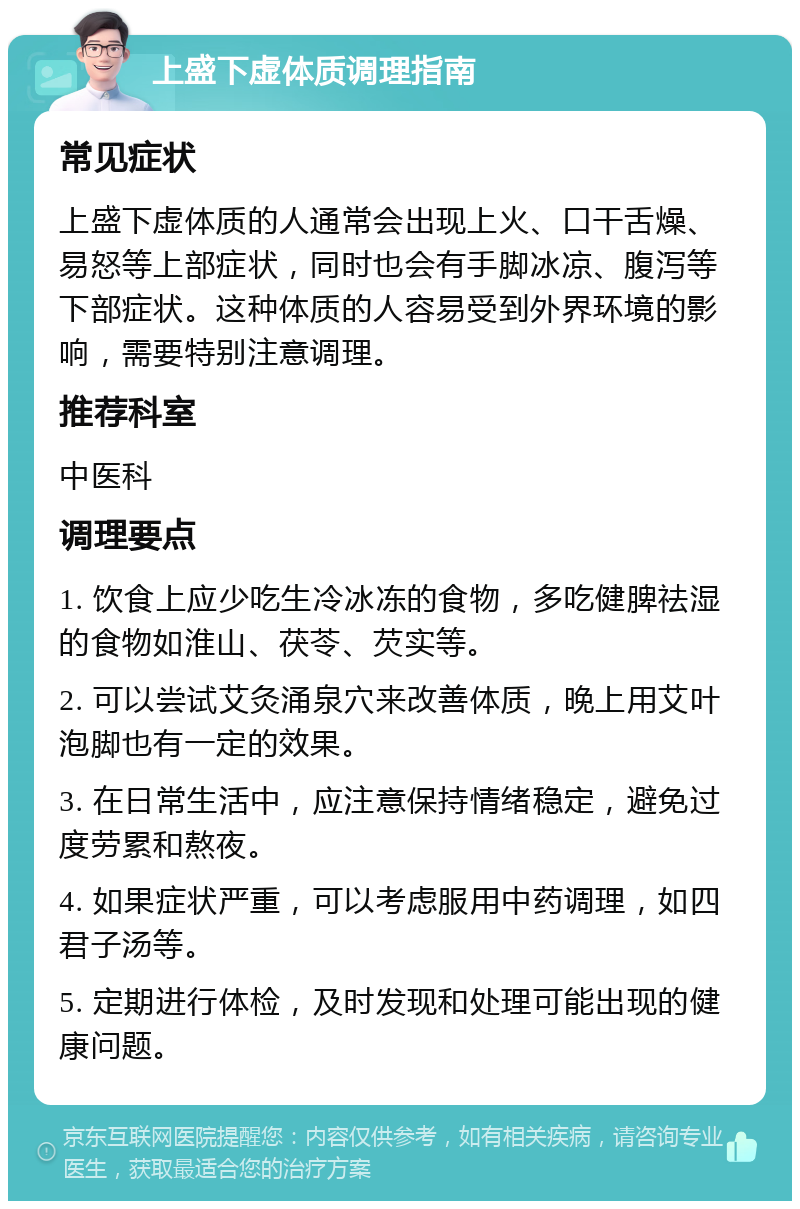 上盛下虚体质调理指南 常见症状 上盛下虚体质的人通常会出现上火、口干舌燥、易怒等上部症状，同时也会有手脚冰凉、腹泻等下部症状。这种体质的人容易受到外界环境的影响，需要特别注意调理。 推荐科室 中医科 调理要点 1. 饮食上应少吃生冷冰冻的食物，多吃健脾祛湿的食物如淮山、茯苓、芡实等。 2. 可以尝试艾灸涌泉穴来改善体质，晚上用艾叶泡脚也有一定的效果。 3. 在日常生活中，应注意保持情绪稳定，避免过度劳累和熬夜。 4. 如果症状严重，可以考虑服用中药调理，如四君子汤等。 5. 定期进行体检，及时发现和处理可能出现的健康问题。