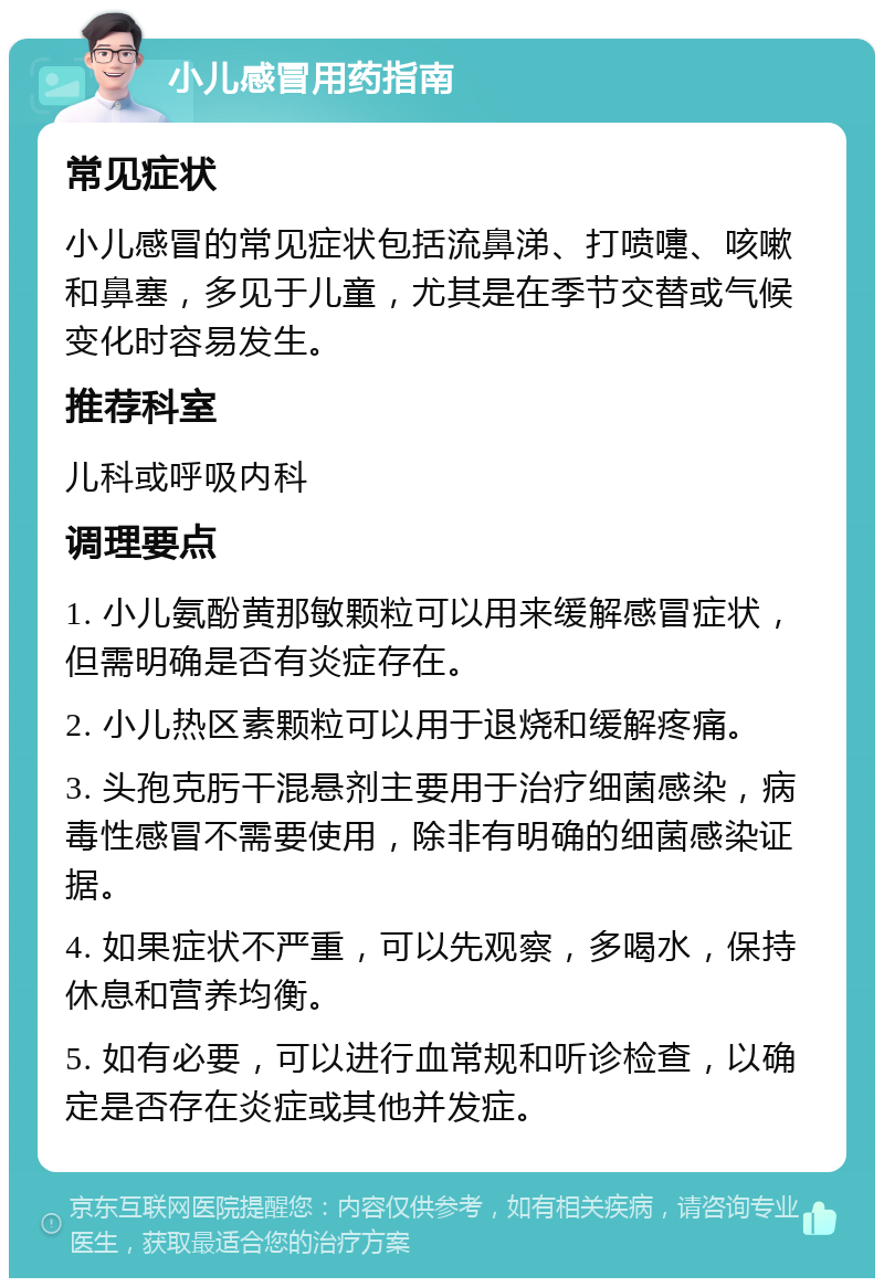 小儿感冒用药指南 常见症状 小儿感冒的常见症状包括流鼻涕、打喷嚏、咳嗽和鼻塞，多见于儿童，尤其是在季节交替或气候变化时容易发生。 推荐科室 儿科或呼吸内科 调理要点 1. 小儿氨酚黄那敏颗粒可以用来缓解感冒症状，但需明确是否有炎症存在。 2. 小儿热区素颗粒可以用于退烧和缓解疼痛。 3. 头孢克肟干混悬剂主要用于治疗细菌感染，病毒性感冒不需要使用，除非有明确的细菌感染证据。 4. 如果症状不严重，可以先观察，多喝水，保持休息和营养均衡。 5. 如有必要，可以进行血常规和听诊检查，以确定是否存在炎症或其他并发症。