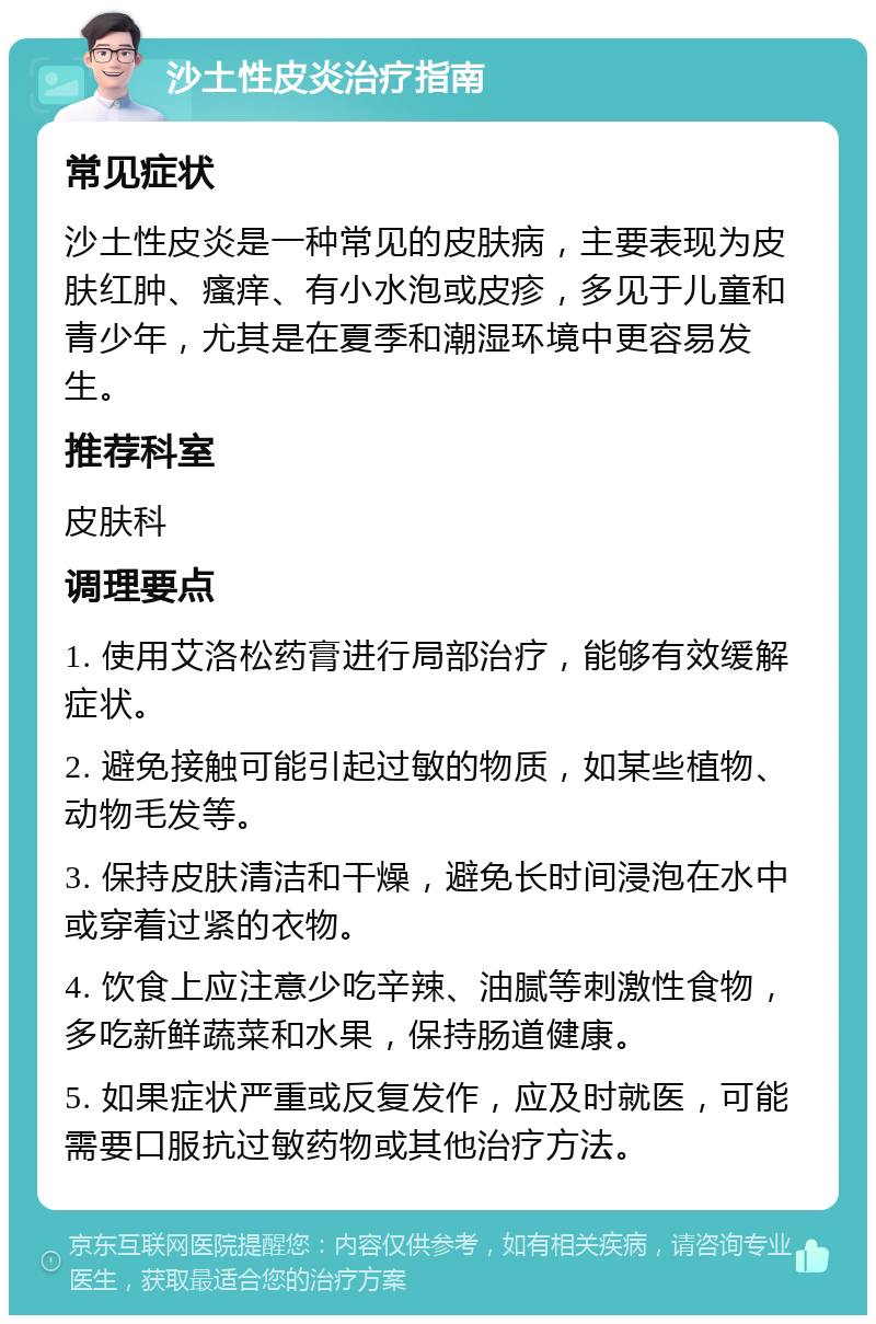 沙土性皮炎治疗指南 常见症状 沙土性皮炎是一种常见的皮肤病，主要表现为皮肤红肿、瘙痒、有小水泡或皮疹，多见于儿童和青少年，尤其是在夏季和潮湿环境中更容易发生。 推荐科室 皮肤科 调理要点 1. 使用艾洛松药膏进行局部治疗，能够有效缓解症状。 2. 避免接触可能引起过敏的物质，如某些植物、动物毛发等。 3. 保持皮肤清洁和干燥，避免长时间浸泡在水中或穿着过紧的衣物。 4. 饮食上应注意少吃辛辣、油腻等刺激性食物，多吃新鲜蔬菜和水果，保持肠道健康。 5. 如果症状严重或反复发作，应及时就医，可能需要口服抗过敏药物或其他治疗方法。