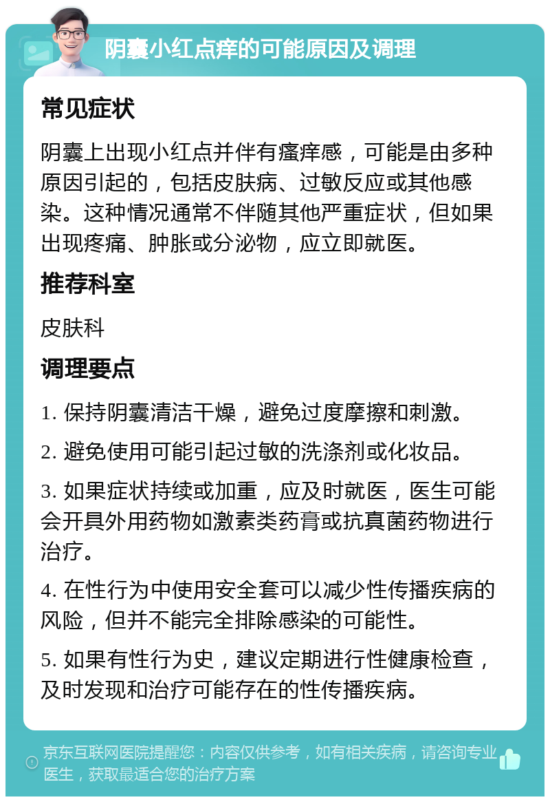 阴囊小红点痒的可能原因及调理 常见症状 阴囊上出现小红点并伴有瘙痒感，可能是由多种原因引起的，包括皮肤病、过敏反应或其他感染。这种情况通常不伴随其他严重症状，但如果出现疼痛、肿胀或分泌物，应立即就医。 推荐科室 皮肤科 调理要点 1. 保持阴囊清洁干燥，避免过度摩擦和刺激。 2. 避免使用可能引起过敏的洗涤剂或化妆品。 3. 如果症状持续或加重，应及时就医，医生可能会开具外用药物如激素类药膏或抗真菌药物进行治疗。 4. 在性行为中使用安全套可以减少性传播疾病的风险，但并不能完全排除感染的可能性。 5. 如果有性行为史，建议定期进行性健康检查，及时发现和治疗可能存在的性传播疾病。