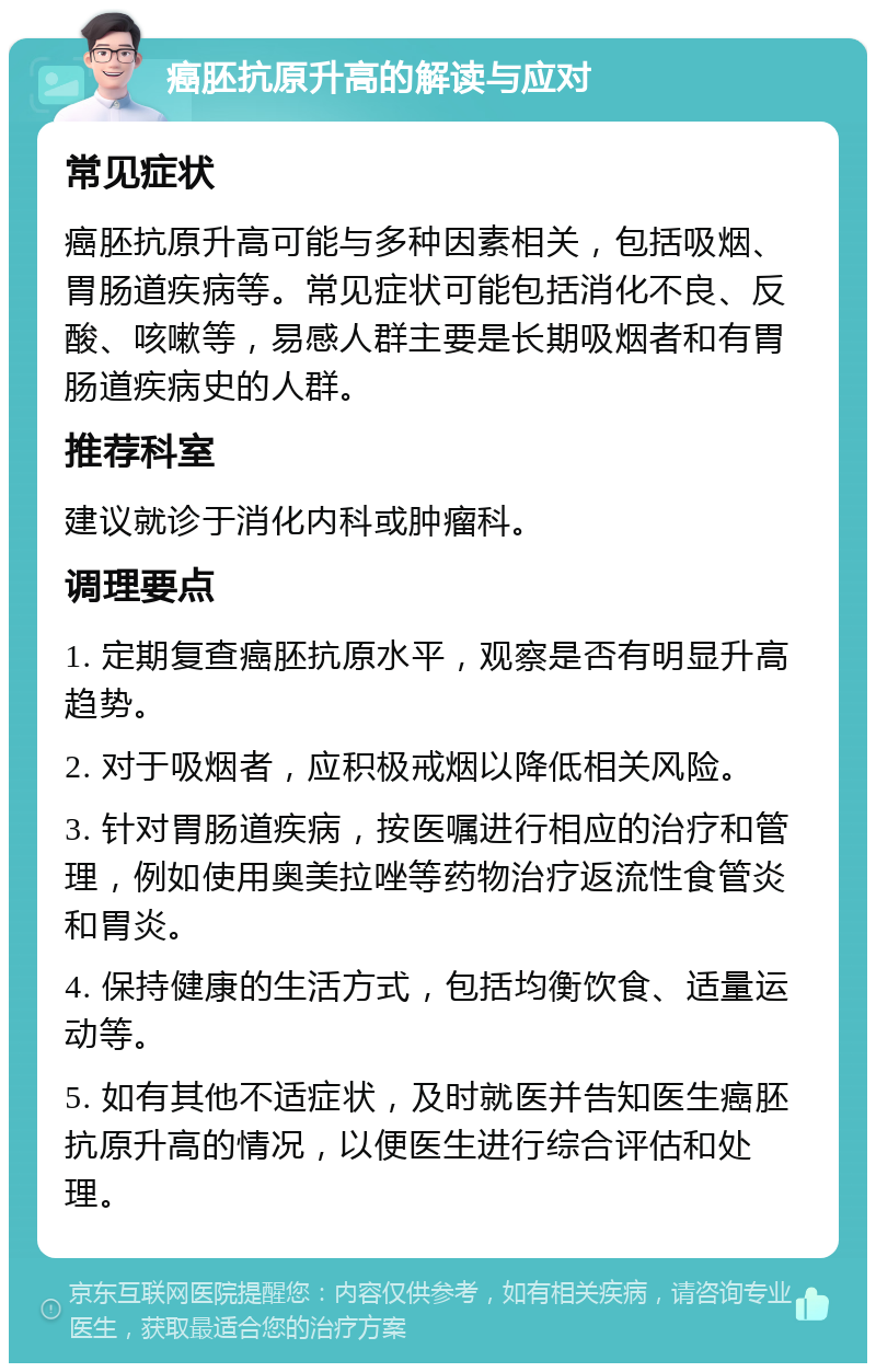 癌胚抗原升高的解读与应对 常见症状 癌胚抗原升高可能与多种因素相关，包括吸烟、胃肠道疾病等。常见症状可能包括消化不良、反酸、咳嗽等，易感人群主要是长期吸烟者和有胃肠道疾病史的人群。 推荐科室 建议就诊于消化内科或肿瘤科。 调理要点 1. 定期复查癌胚抗原水平，观察是否有明显升高趋势。 2. 对于吸烟者，应积极戒烟以降低相关风险。 3. 针对胃肠道疾病，按医嘱进行相应的治疗和管理，例如使用奥美拉唑等药物治疗返流性食管炎和胃炎。 4. 保持健康的生活方式，包括均衡饮食、适量运动等。 5. 如有其他不适症状，及时就医并告知医生癌胚抗原升高的情况，以便医生进行综合评估和处理。