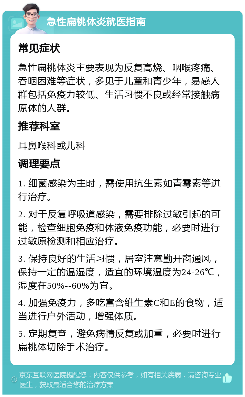 急性扁桃体炎就医指南 常见症状 急性扁桃体炎主要表现为反复高烧、咽喉疼痛、吞咽困难等症状，多见于儿童和青少年，易感人群包括免疫力较低、生活习惯不良或经常接触病原体的人群。 推荐科室 耳鼻喉科或儿科 调理要点 1. 细菌感染为主时，需使用抗生素如青霉素等进行治疗。 2. 对于反复呼吸道感染，需要排除过敏引起的可能，检查细胞免疫和体液免疫功能，必要时进行过敏原检测和相应治疗。 3. 保持良好的生活习惯，居室注意勤开窗通风，保持一定的温湿度，适宜的环境温度为24-26℃，湿度在50%--60%为宜。 4. 加强免疫力，多吃富含维生素C和E的食物，适当进行户外活动，增强体质。 5. 定期复查，避免病情反复或加重，必要时进行扁桃体切除手术治疗。