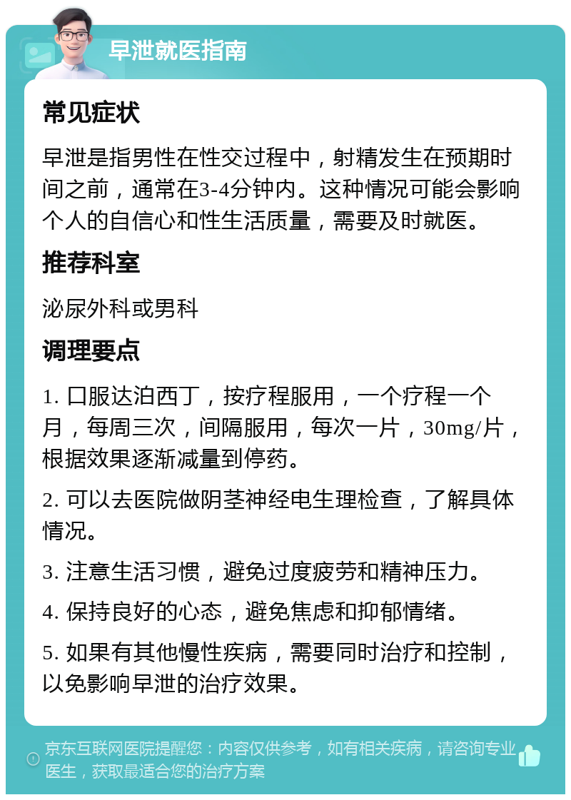 早泄就医指南 常见症状 早泄是指男性在性交过程中，射精发生在预期时间之前，通常在3-4分钟内。这种情况可能会影响个人的自信心和性生活质量，需要及时就医。 推荐科室 泌尿外科或男科 调理要点 1. 口服达泊西丁，按疗程服用，一个疗程一个月，每周三次，间隔服用，每次一片，30mg/片，根据效果逐渐减量到停药。 2. 可以去医院做阴茎神经电生理检查，了解具体情况。 3. 注意生活习惯，避免过度疲劳和精神压力。 4. 保持良好的心态，避免焦虑和抑郁情绪。 5. 如果有其他慢性疾病，需要同时治疗和控制，以免影响早泄的治疗效果。