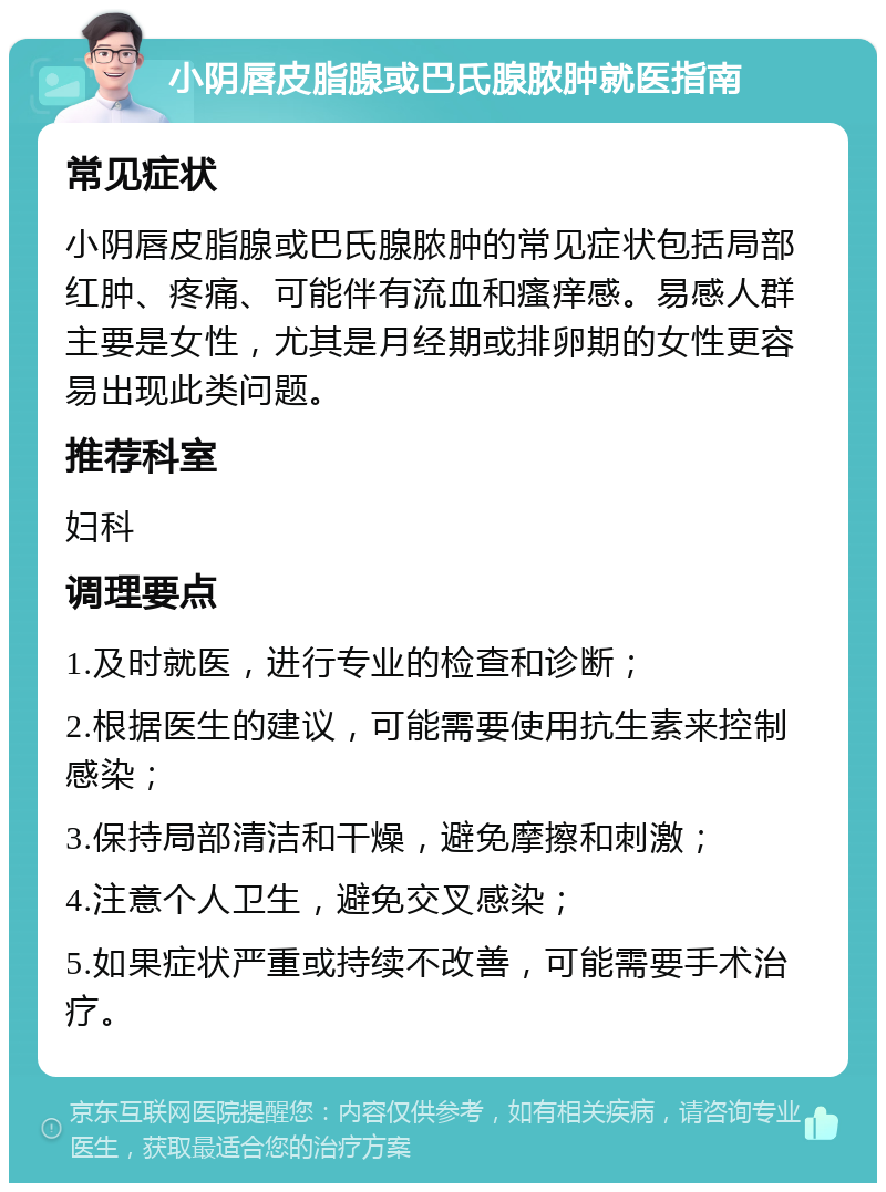 小阴唇皮脂腺或巴氏腺脓肿就医指南 常见症状 小阴唇皮脂腺或巴氏腺脓肿的常见症状包括局部红肿、疼痛、可能伴有流血和瘙痒感。易感人群主要是女性，尤其是月经期或排卵期的女性更容易出现此类问题。 推荐科室 妇科 调理要点 1.及时就医，进行专业的检查和诊断； 2.根据医生的建议，可能需要使用抗生素来控制感染； 3.保持局部清洁和干燥，避免摩擦和刺激； 4.注意个人卫生，避免交叉感染； 5.如果症状严重或持续不改善，可能需要手术治疗。