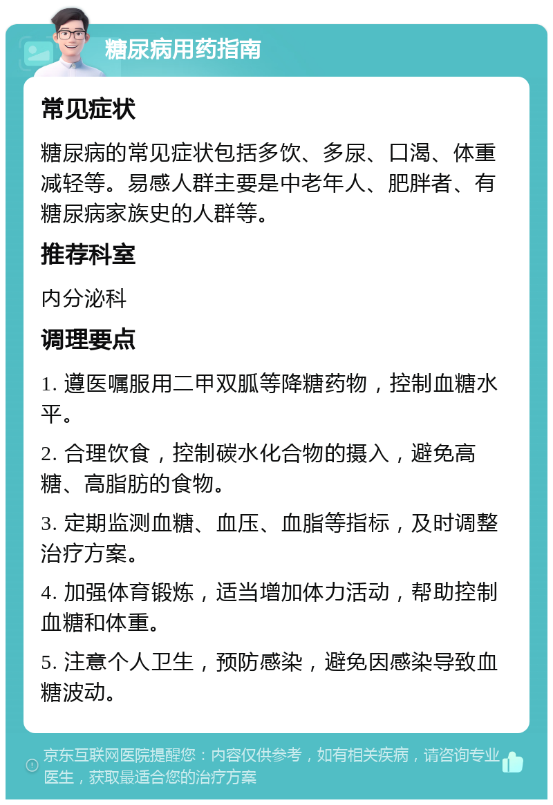 糖尿病用药指南 常见症状 糖尿病的常见症状包括多饮、多尿、口渴、体重减轻等。易感人群主要是中老年人、肥胖者、有糖尿病家族史的人群等。 推荐科室 内分泌科 调理要点 1. 遵医嘱服用二甲双胍等降糖药物，控制血糖水平。 2. 合理饮食，控制碳水化合物的摄入，避免高糖、高脂肪的食物。 3. 定期监测血糖、血压、血脂等指标，及时调整治疗方案。 4. 加强体育锻炼，适当增加体力活动，帮助控制血糖和体重。 5. 注意个人卫生，预防感染，避免因感染导致血糖波动。