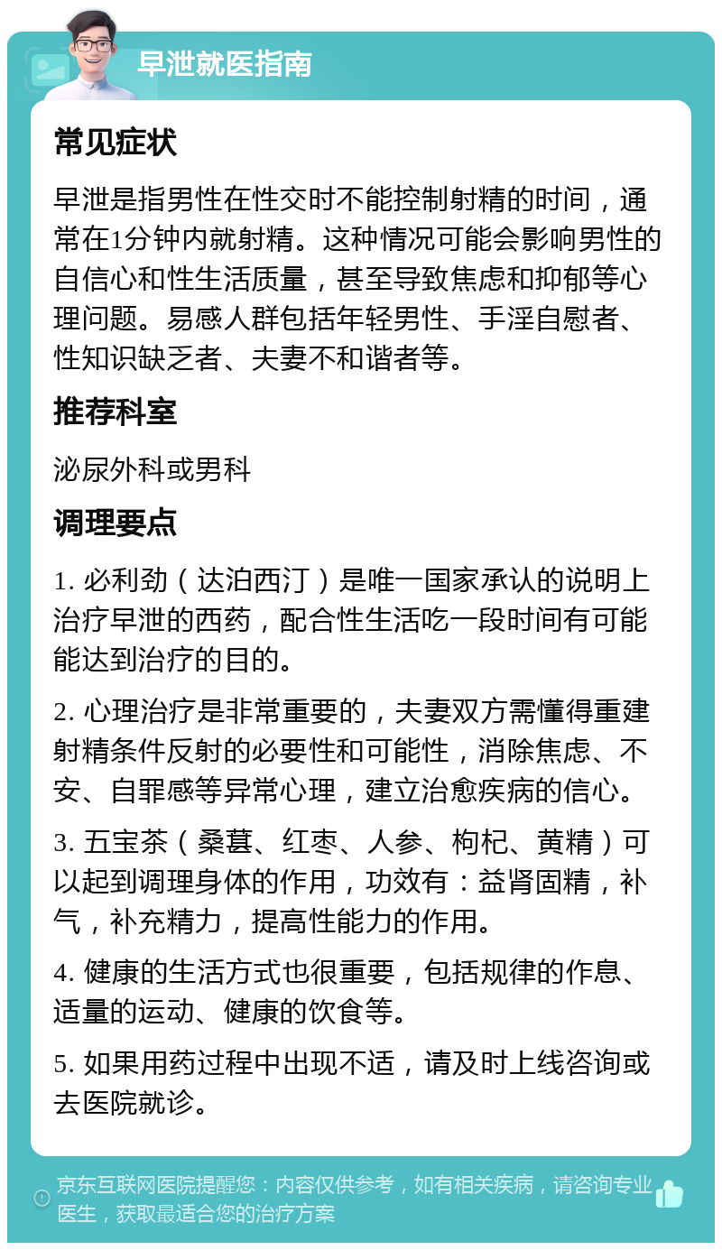 早泄就医指南 常见症状 早泄是指男性在性交时不能控制射精的时间，通常在1分钟内就射精。这种情况可能会影响男性的自信心和性生活质量，甚至导致焦虑和抑郁等心理问题。易感人群包括年轻男性、手淫自慰者、性知识缺乏者、夫妻不和谐者等。 推荐科室 泌尿外科或男科 调理要点 1. 必利劲（达泊西汀）是唯一国家承认的说明上治疗早泄的西药，配合性生活吃一段时间有可能能达到治疗的目的。 2. 心理治疗是非常重要的，夫妻双方需懂得重建射精条件反射的必要性和可能性，消除焦虑、不安、自罪感等异常心理，建立治愈疾病的信心。 3. 五宝茶（桑葚、红枣、人参、枸杞、黄精）可以起到调理身体的作用，功效有：益肾固精，补气，补充精力，提高性能力的作用。 4. 健康的生活方式也很重要，包括规律的作息、适量的运动、健康的饮食等。 5. 如果用药过程中出现不适，请及时上线咨询或去医院就诊。