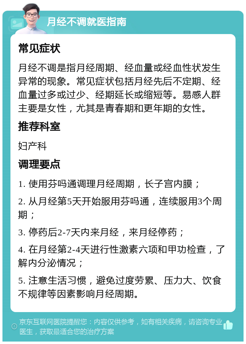 月经不调就医指南 常见症状 月经不调是指月经周期、经血量或经血性状发生异常的现象。常见症状包括月经先后不定期、经血量过多或过少、经期延长或缩短等。易感人群主要是女性，尤其是青春期和更年期的女性。 推荐科室 妇产科 调理要点 1. 使用芬吗通调理月经周期，长子宫内膜； 2. 从月经第5天开始服用芬吗通，连续服用3个周期； 3. 停药后2-7天内来月经，来月经停药； 4. 在月经第2-4天进行性激素六项和甲功检查，了解内分泌情况； 5. 注意生活习惯，避免过度劳累、压力大、饮食不规律等因素影响月经周期。