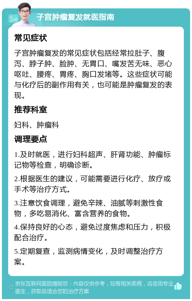 子宫肿瘤复发就医指南 常见症状 子宫肿瘤复发的常见症状包括经常拉肚子、腹泻、脖子肿、脸肿、无胃口、嘴发苦无味、恶心呕吐、腰疼、胃疼、胸口发堵等。这些症状可能与化疗后的副作用有关，也可能是肿瘤复发的表现。 推荐科室 妇科、肿瘤科 调理要点 1.及时就医，进行妇科超声、肝肾功能、肿瘤标记物等检查，明确诊断。 2.根据医生的建议，可能需要进行化疗、放疗或手术等治疗方式。 3.注意饮食调理，避免辛辣、油腻等刺激性食物，多吃易消化、富含营养的食物。 4.保持良好的心态，避免过度焦虑和压力，积极配合治疗。 5.定期复查，监测病情变化，及时调整治疗方案。