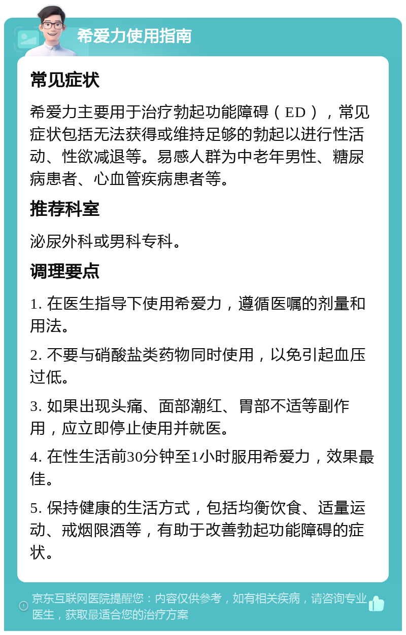 希爱力使用指南 常见症状 希爱力主要用于治疗勃起功能障碍（ED），常见症状包括无法获得或维持足够的勃起以进行性活动、性欲减退等。易感人群为中老年男性、糖尿病患者、心血管疾病患者等。 推荐科室 泌尿外科或男科专科。 调理要点 1. 在医生指导下使用希爱力，遵循医嘱的剂量和用法。 2. 不要与硝酸盐类药物同时使用，以免引起血压过低。 3. 如果出现头痛、面部潮红、胃部不适等副作用，应立即停止使用并就医。 4. 在性生活前30分钟至1小时服用希爱力，效果最佳。 5. 保持健康的生活方式，包括均衡饮食、适量运动、戒烟限酒等，有助于改善勃起功能障碍的症状。