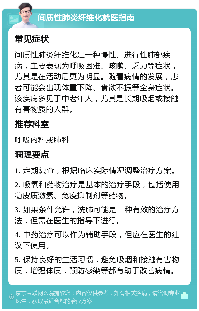 间质性肺炎纤维化就医指南 常见症状 间质性肺炎纤维化是一种慢性、进行性肺部疾病，主要表现为呼吸困难、咳嗽、乏力等症状，尤其是在活动后更为明显。随着病情的发展，患者可能会出现体重下降、食欲不振等全身症状。该疾病多见于中老年人，尤其是长期吸烟或接触有害物质的人群。 推荐科室 呼吸内科或肺科 调理要点 1. 定期复查，根据临床实际情况调整治疗方案。 2. 吸氧和药物治疗是基本的治疗手段，包括使用糖皮质激素、免疫抑制剂等药物。 3. 如果条件允许，洗肺可能是一种有效的治疗方法，但需在医生的指导下进行。 4. 中药治疗可以作为辅助手段，但应在医生的建议下使用。 5. 保持良好的生活习惯，避免吸烟和接触有害物质，增强体质，预防感染等都有助于改善病情。