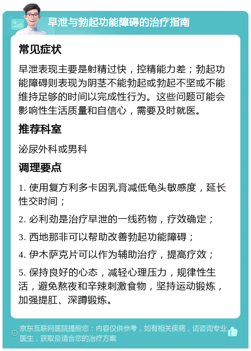 早泄与勃起功能障碍的治疗指南 常见症状 早泄表现主要是射精过快，控精能力差；勃起功能障碍则表现为阴茎不能勃起或勃起不坚或不能维持足够的时间以完成性行为。这些问题可能会影响性生活质量和自信心，需要及时就医。 推荐科室 泌尿外科或男科 调理要点 1. 使用复方利多卡因乳膏减低龟头敏感度，延长性交时间； 2. 必利劲是治疗早泄的一线药物，疗效确定； 3. 西地那非可以帮助改善勃起功能障碍； 4. 伊木萨克片可以作为辅助治疗，提高疗效； 5. 保持良好的心态，减轻心理压力，规律性生活，避免熬夜和辛辣刺激食物，坚持运动锻炼，加强提肛、深蹲锻炼。