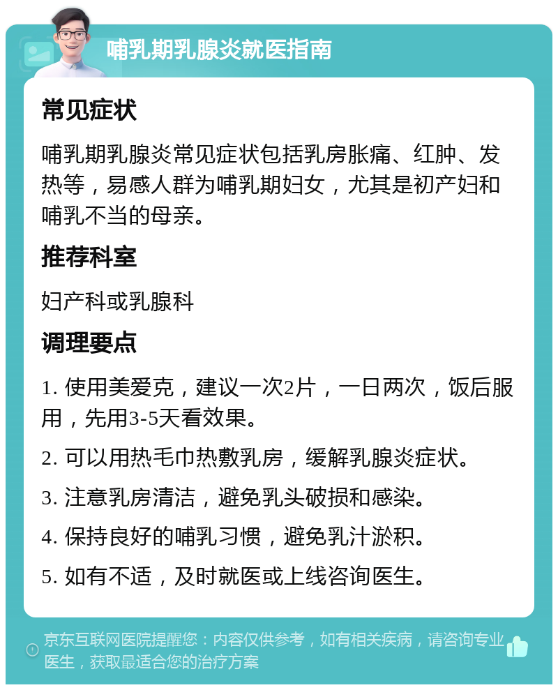 哺乳期乳腺炎就医指南 常见症状 哺乳期乳腺炎常见症状包括乳房胀痛、红肿、发热等，易感人群为哺乳期妇女，尤其是初产妇和哺乳不当的母亲。 推荐科室 妇产科或乳腺科 调理要点 1. 使用美爱克，建议一次2片，一日两次，饭后服用，先用3-5天看效果。 2. 可以用热毛巾热敷乳房，缓解乳腺炎症状。 3. 注意乳房清洁，避免乳头破损和感染。 4. 保持良好的哺乳习惯，避免乳汁淤积。 5. 如有不适，及时就医或上线咨询医生。