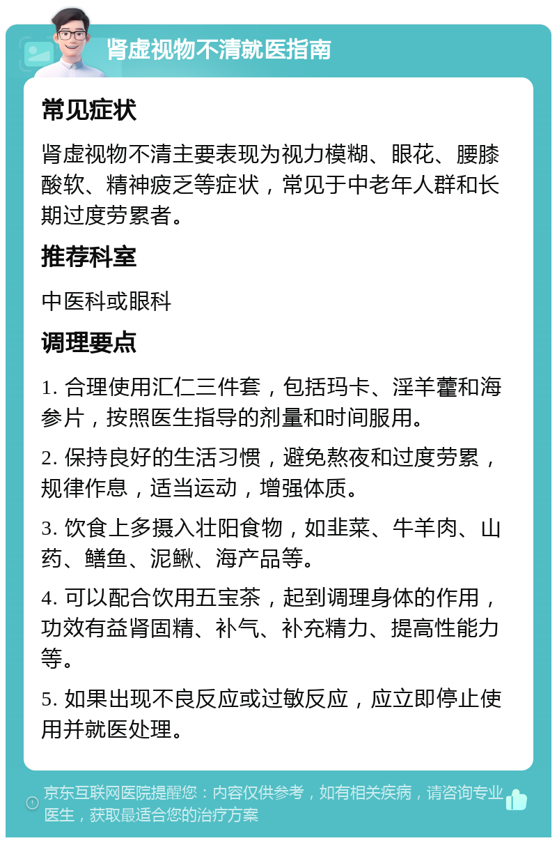 肾虚视物不清就医指南 常见症状 肾虚视物不清主要表现为视力模糊、眼花、腰膝酸软、精神疲乏等症状，常见于中老年人群和长期过度劳累者。 推荐科室 中医科或眼科 调理要点 1. 合理使用汇仁三件套，包括玛卡、淫羊藿和海参片，按照医生指导的剂量和时间服用。 2. 保持良好的生活习惯，避免熬夜和过度劳累，规律作息，适当运动，增强体质。 3. 饮食上多摄入壮阳食物，如韭菜、牛羊肉、山药、鳝鱼、泥鳅、海产品等。 4. 可以配合饮用五宝茶，起到调理身体的作用，功效有益肾固精、补气、补充精力、提高性能力等。 5. 如果出现不良反应或过敏反应，应立即停止使用并就医处理。