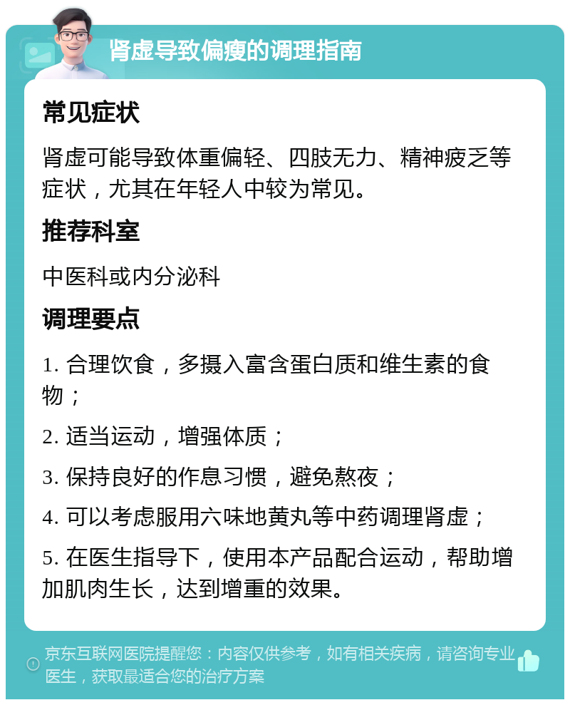 肾虚导致偏瘦的调理指南 常见症状 肾虚可能导致体重偏轻、四肢无力、精神疲乏等症状，尤其在年轻人中较为常见。 推荐科室 中医科或内分泌科 调理要点 1. 合理饮食，多摄入富含蛋白质和维生素的食物； 2. 适当运动，增强体质； 3. 保持良好的作息习惯，避免熬夜； 4. 可以考虑服用六味地黄丸等中药调理肾虚； 5. 在医生指导下，使用本产品配合运动，帮助增加肌肉生长，达到增重的效果。