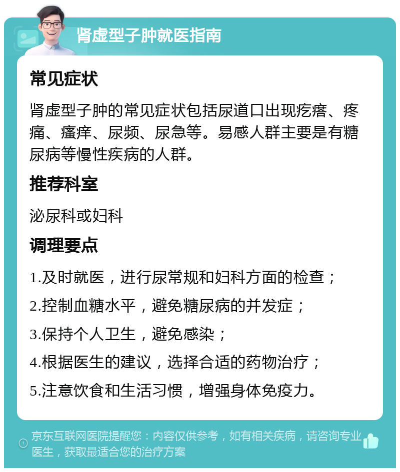 肾虚型子肿就医指南 常见症状 肾虚型子肿的常见症状包括尿道口出现疙瘩、疼痛、瘙痒、尿频、尿急等。易感人群主要是有糖尿病等慢性疾病的人群。 推荐科室 泌尿科或妇科 调理要点 1.及时就医，进行尿常规和妇科方面的检查； 2.控制血糖水平，避免糖尿病的并发症； 3.保持个人卫生，避免感染； 4.根据医生的建议，选择合适的药物治疗； 5.注意饮食和生活习惯，增强身体免疫力。