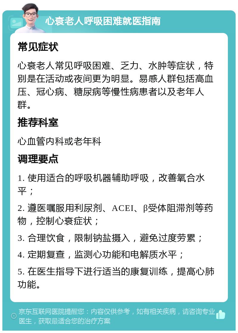 心衰老人呼吸困难就医指南 常见症状 心衰老人常见呼吸困难、乏力、水肿等症状，特别是在活动或夜间更为明显。易感人群包括高血压、冠心病、糖尿病等慢性病患者以及老年人群。 推荐科室 心血管内科或老年科 调理要点 1. 使用适合的呼吸机器辅助呼吸，改善氧合水平； 2. 遵医嘱服用利尿剂、ACEI、β受体阻滞剂等药物，控制心衰症状； 3. 合理饮食，限制钠盐摄入，避免过度劳累； 4. 定期复查，监测心功能和电解质水平； 5. 在医生指导下进行适当的康复训练，提高心肺功能。