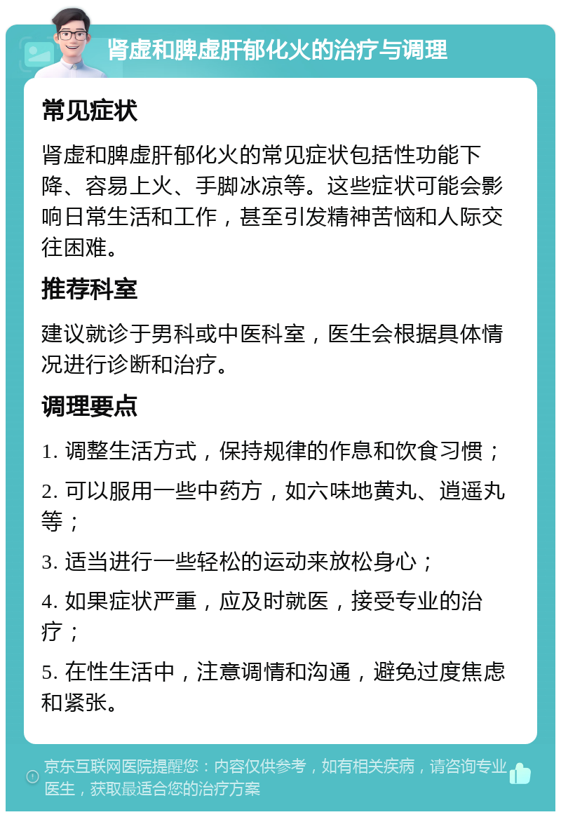 肾虚和脾虚肝郁化火的治疗与调理 常见症状 肾虚和脾虚肝郁化火的常见症状包括性功能下降、容易上火、手脚冰凉等。这些症状可能会影响日常生活和工作，甚至引发精神苦恼和人际交往困难。 推荐科室 建议就诊于男科或中医科室，医生会根据具体情况进行诊断和治疗。 调理要点 1. 调整生活方式，保持规律的作息和饮食习惯； 2. 可以服用一些中药方，如六味地黄丸、逍遥丸等； 3. 适当进行一些轻松的运动来放松身心； 4. 如果症状严重，应及时就医，接受专业的治疗； 5. 在性生活中，注意调情和沟通，避免过度焦虑和紧张。