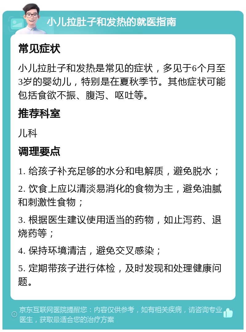 小儿拉肚子和发热的就医指南 常见症状 小儿拉肚子和发热是常见的症状，多见于6个月至3岁的婴幼儿，特别是在夏秋季节。其他症状可能包括食欲不振、腹泻、呕吐等。 推荐科室 儿科 调理要点 1. 给孩子补充足够的水分和电解质，避免脱水； 2. 饮食上应以清淡易消化的食物为主，避免油腻和刺激性食物； 3. 根据医生建议使用适当的药物，如止泻药、退烧药等； 4. 保持环境清洁，避免交叉感染； 5. 定期带孩子进行体检，及时发现和处理健康问题。