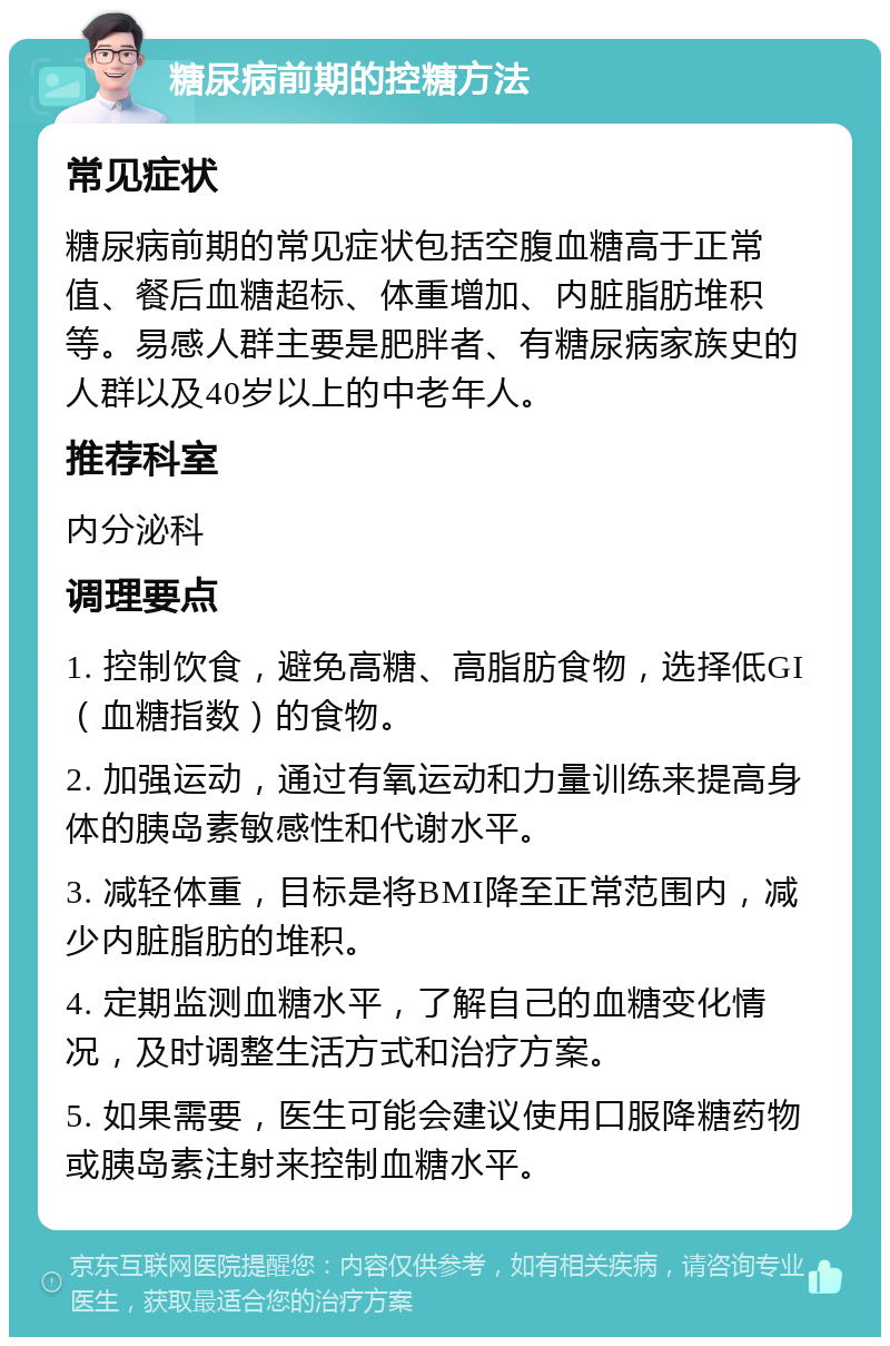 糖尿病前期的控糖方法 常见症状 糖尿病前期的常见症状包括空腹血糖高于正常值、餐后血糖超标、体重增加、内脏脂肪堆积等。易感人群主要是肥胖者、有糖尿病家族史的人群以及40岁以上的中老年人。 推荐科室 内分泌科 调理要点 1. 控制饮食，避免高糖、高脂肪食物，选择低GI（血糖指数）的食物。 2. 加强运动，通过有氧运动和力量训练来提高身体的胰岛素敏感性和代谢水平。 3. 减轻体重，目标是将BMI降至正常范围内，减少内脏脂肪的堆积。 4. 定期监测血糖水平，了解自己的血糖变化情况，及时调整生活方式和治疗方案。 5. 如果需要，医生可能会建议使用口服降糖药物或胰岛素注射来控制血糖水平。