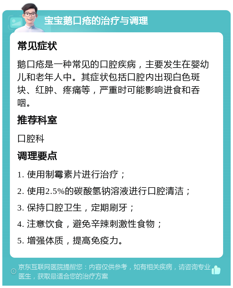 宝宝鹅口疮的治疗与调理 常见症状 鹅口疮是一种常见的口腔疾病，主要发生在婴幼儿和老年人中。其症状包括口腔内出现白色斑块、红肿、疼痛等，严重时可能影响进食和吞咽。 推荐科室 口腔科 调理要点 1. 使用制霉素片进行治疗； 2. 使用2.5%的碳酸氢钠溶液进行口腔清洁； 3. 保持口腔卫生，定期刷牙； 4. 注意饮食，避免辛辣刺激性食物； 5. 增强体质，提高免疫力。