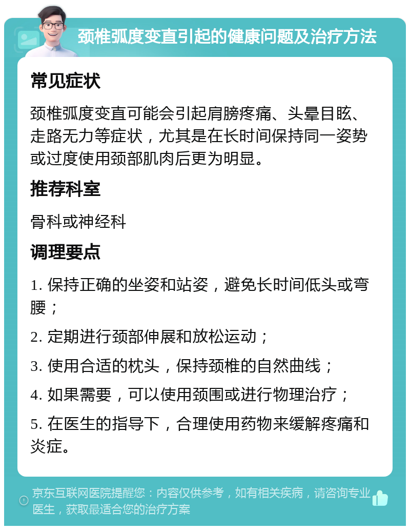 颈椎弧度变直引起的健康问题及治疗方法 常见症状 颈椎弧度变直可能会引起肩膀疼痛、头晕目眩、走路无力等症状，尤其是在长时间保持同一姿势或过度使用颈部肌肉后更为明显。 推荐科室 骨科或神经科 调理要点 1. 保持正确的坐姿和站姿，避免长时间低头或弯腰； 2. 定期进行颈部伸展和放松运动； 3. 使用合适的枕头，保持颈椎的自然曲线； 4. 如果需要，可以使用颈围或进行物理治疗； 5. 在医生的指导下，合理使用药物来缓解疼痛和炎症。