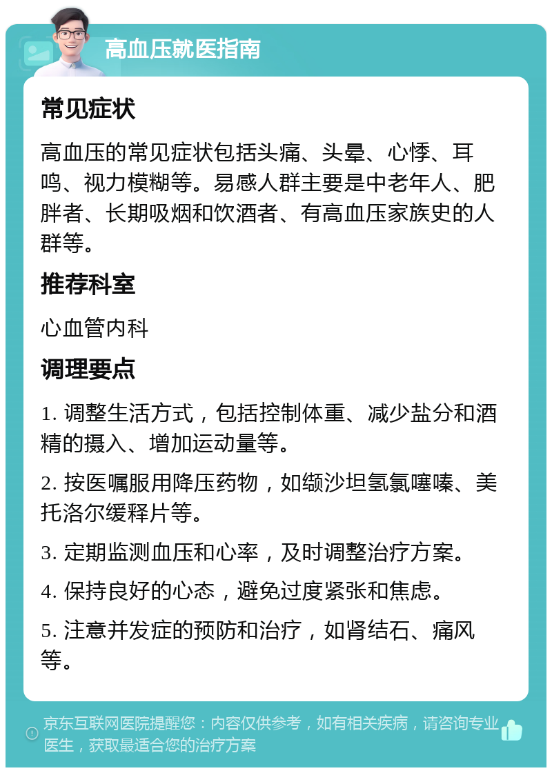 高血压就医指南 常见症状 高血压的常见症状包括头痛、头晕、心悸、耳鸣、视力模糊等。易感人群主要是中老年人、肥胖者、长期吸烟和饮酒者、有高血压家族史的人群等。 推荐科室 心血管内科 调理要点 1. 调整生活方式，包括控制体重、减少盐分和酒精的摄入、增加运动量等。 2. 按医嘱服用降压药物，如缬沙坦氢氯噻嗪、美托洛尔缓释片等。 3. 定期监测血压和心率，及时调整治疗方案。 4. 保持良好的心态，避免过度紧张和焦虑。 5. 注意并发症的预防和治疗，如肾结石、痛风等。