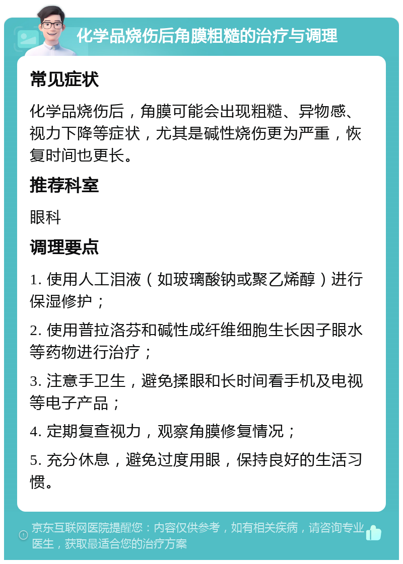 化学品烧伤后角膜粗糙的治疗与调理 常见症状 化学品烧伤后，角膜可能会出现粗糙、异物感、视力下降等症状，尤其是碱性烧伤更为严重，恢复时间也更长。 推荐科室 眼科 调理要点 1. 使用人工泪液（如玻璃酸钠或聚乙烯醇）进行保湿修护； 2. 使用普拉洛芬和碱性成纤维细胞生长因子眼水等药物进行治疗； 3. 注意手卫生，避免揉眼和长时间看手机及电视等电子产品； 4. 定期复查视力，观察角膜修复情况； 5. 充分休息，避免过度用眼，保持良好的生活习惯。