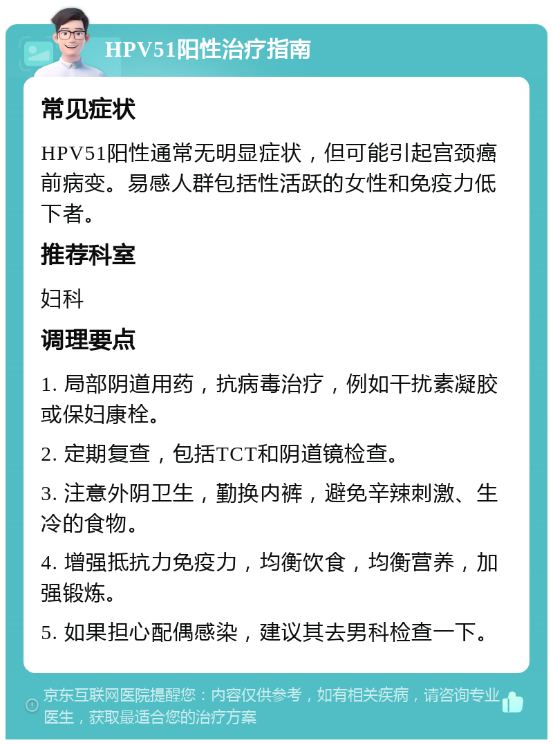 HPV51阳性治疗指南 常见症状 HPV51阳性通常无明显症状，但可能引起宫颈癌前病变。易感人群包括性活跃的女性和免疫力低下者。 推荐科室 妇科 调理要点 1. 局部阴道用药，抗病毒治疗，例如干扰素凝胶或保妇康栓。 2. 定期复查，包括TCT和阴道镜检查。 3. 注意外阴卫生，勤换内裤，避免辛辣刺激、生冷的食物。 4. 增强抵抗力免疫力，均衡饮食，均衡营养，加强锻炼。 5. 如果担心配偶感染，建议其去男科检查一下。