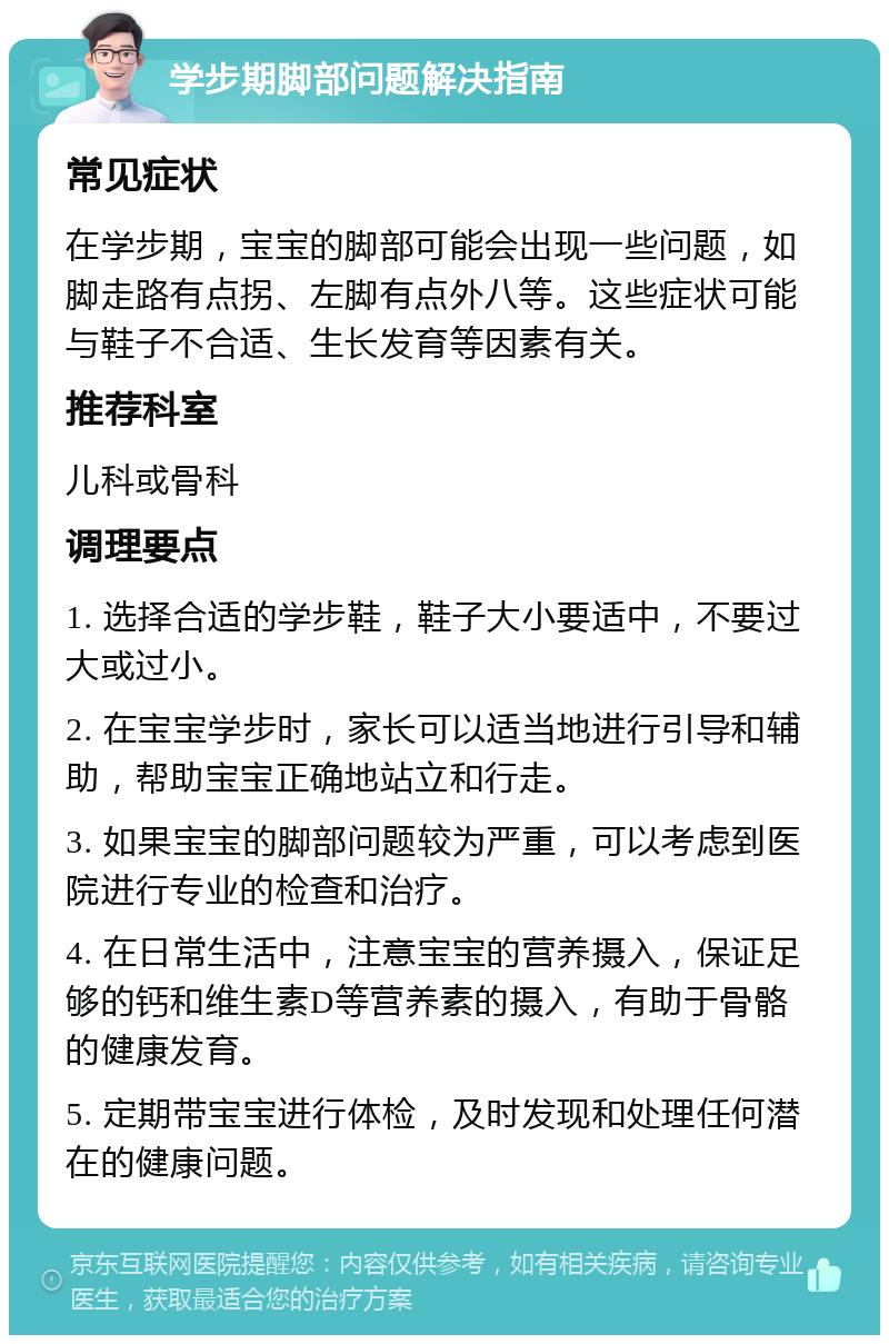 学步期脚部问题解决指南 常见症状 在学步期，宝宝的脚部可能会出现一些问题，如脚走路有点拐、左脚有点外八等。这些症状可能与鞋子不合适、生长发育等因素有关。 推荐科室 儿科或骨科 调理要点 1. 选择合适的学步鞋，鞋子大小要适中，不要过大或过小。 2. 在宝宝学步时，家长可以适当地进行引导和辅助，帮助宝宝正确地站立和行走。 3. 如果宝宝的脚部问题较为严重，可以考虑到医院进行专业的检查和治疗。 4. 在日常生活中，注意宝宝的营养摄入，保证足够的钙和维生素D等营养素的摄入，有助于骨骼的健康发育。 5. 定期带宝宝进行体检，及时发现和处理任何潜在的健康问题。