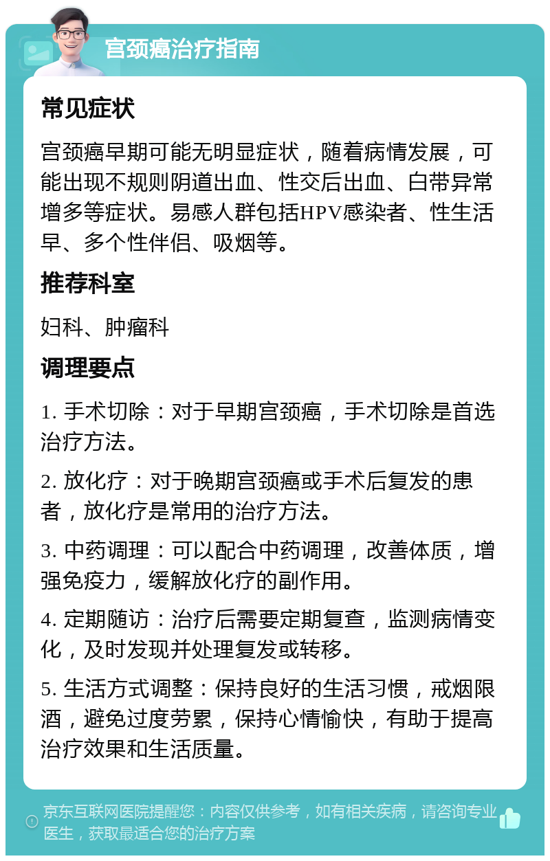 宫颈癌治疗指南 常见症状 宫颈癌早期可能无明显症状，随着病情发展，可能出现不规则阴道出血、性交后出血、白带异常增多等症状。易感人群包括HPV感染者、性生活早、多个性伴侣、吸烟等。 推荐科室 妇科、肿瘤科 调理要点 1. 手术切除：对于早期宫颈癌，手术切除是首选治疗方法。 2. 放化疗：对于晚期宫颈癌或手术后复发的患者，放化疗是常用的治疗方法。 3. 中药调理：可以配合中药调理，改善体质，增强免疫力，缓解放化疗的副作用。 4. 定期随访：治疗后需要定期复查，监测病情变化，及时发现并处理复发或转移。 5. 生活方式调整：保持良好的生活习惯，戒烟限酒，避免过度劳累，保持心情愉快，有助于提高治疗效果和生活质量。