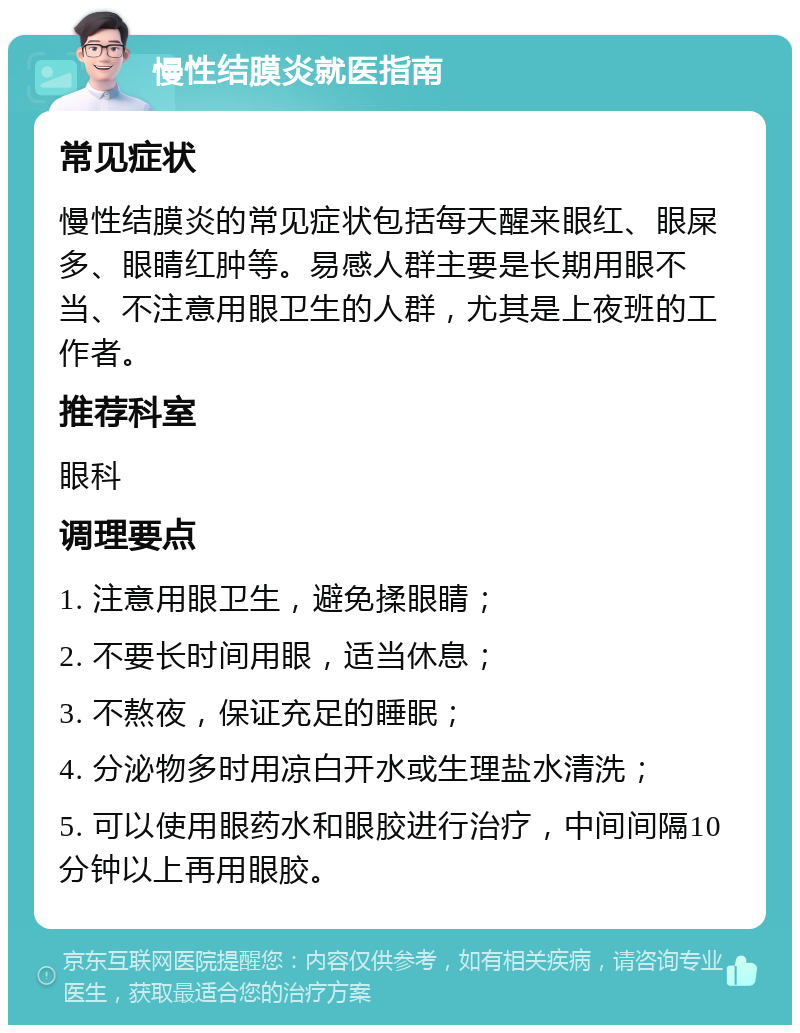 慢性结膜炎就医指南 常见症状 慢性结膜炎的常见症状包括每天醒来眼红、眼屎多、眼睛红肿等。易感人群主要是长期用眼不当、不注意用眼卫生的人群，尤其是上夜班的工作者。 推荐科室 眼科 调理要点 1. 注意用眼卫生，避免揉眼睛； 2. 不要长时间用眼，适当休息； 3. 不熬夜，保证充足的睡眠； 4. 分泌物多时用凉白开水或生理盐水清洗； 5. 可以使用眼药水和眼胶进行治疗，中间间隔10分钟以上再用眼胶。