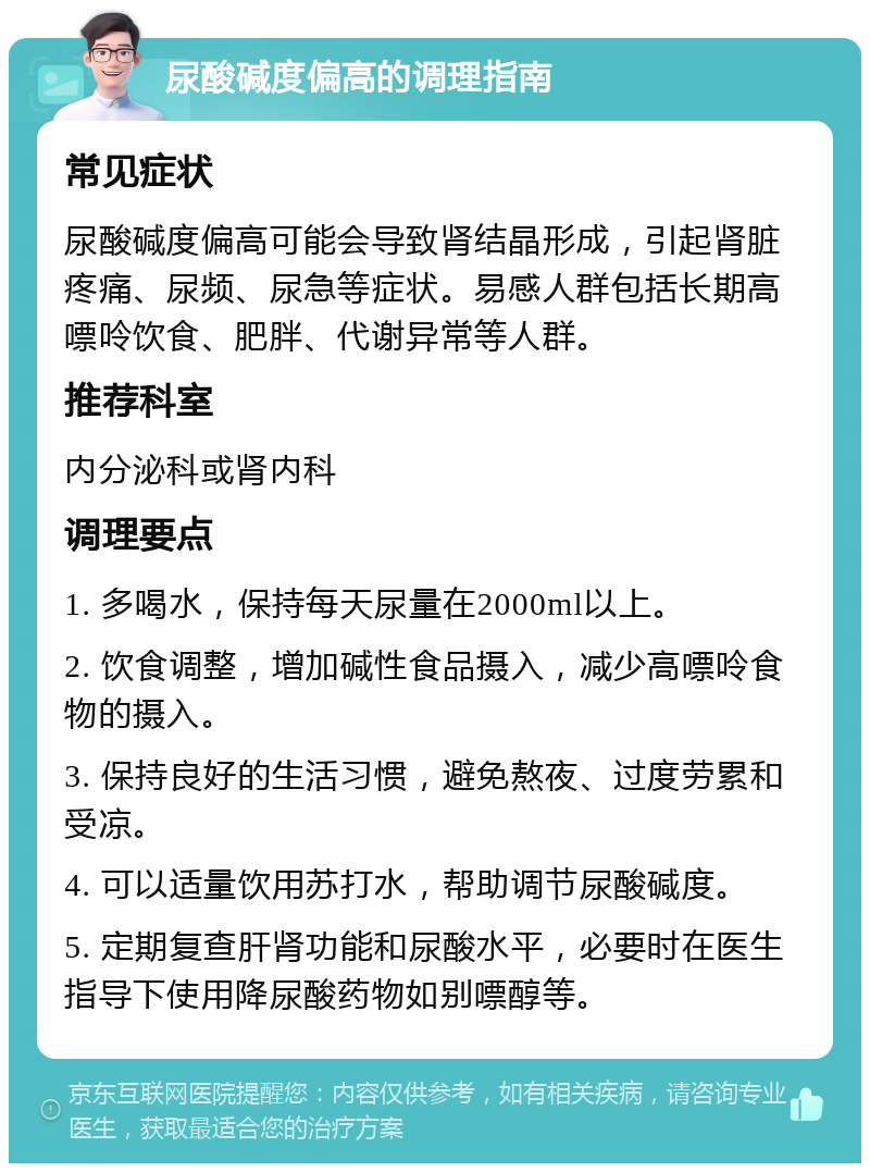 尿酸碱度偏高的调理指南 常见症状 尿酸碱度偏高可能会导致肾结晶形成，引起肾脏疼痛、尿频、尿急等症状。易感人群包括长期高嘌呤饮食、肥胖、代谢异常等人群。 推荐科室 内分泌科或肾内科 调理要点 1. 多喝水，保持每天尿量在2000ml以上。 2. 饮食调整，增加碱性食品摄入，减少高嘌呤食物的摄入。 3. 保持良好的生活习惯，避免熬夜、过度劳累和受凉。 4. 可以适量饮用苏打水，帮助调节尿酸碱度。 5. 定期复查肝肾功能和尿酸水平，必要时在医生指导下使用降尿酸药物如别嘌醇等。