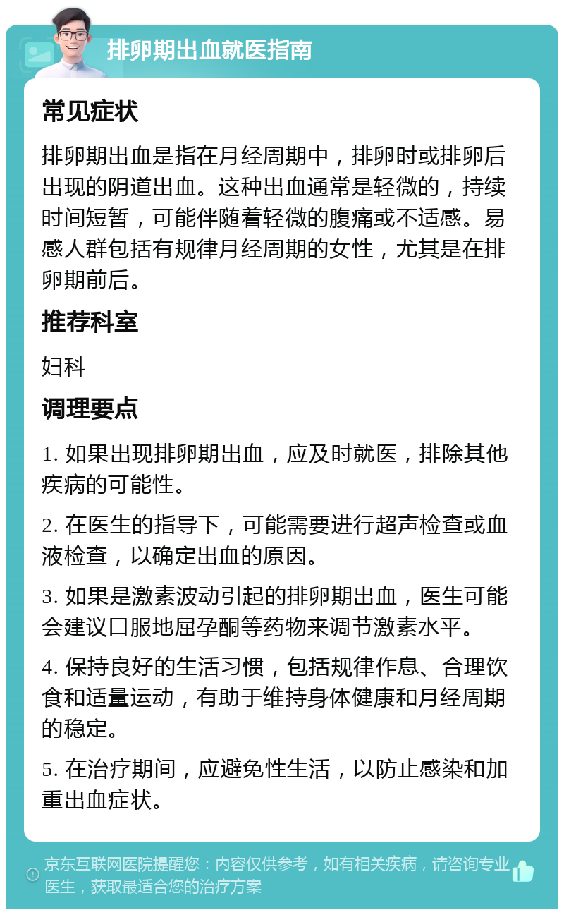 排卵期出血就医指南 常见症状 排卵期出血是指在月经周期中，排卵时或排卵后出现的阴道出血。这种出血通常是轻微的，持续时间短暂，可能伴随着轻微的腹痛或不适感。易感人群包括有规律月经周期的女性，尤其是在排卵期前后。 推荐科室 妇科 调理要点 1. 如果出现排卵期出血，应及时就医，排除其他疾病的可能性。 2. 在医生的指导下，可能需要进行超声检查或血液检查，以确定出血的原因。 3. 如果是激素波动引起的排卵期出血，医生可能会建议口服地屈孕酮等药物来调节激素水平。 4. 保持良好的生活习惯，包括规律作息、合理饮食和适量运动，有助于维持身体健康和月经周期的稳定。 5. 在治疗期间，应避免性生活，以防止感染和加重出血症状。