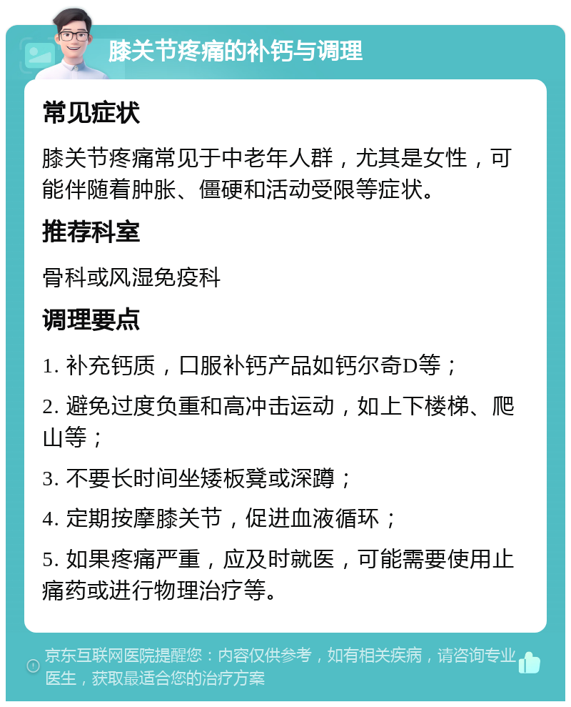 膝关节疼痛的补钙与调理 常见症状 膝关节疼痛常见于中老年人群，尤其是女性，可能伴随着肿胀、僵硬和活动受限等症状。 推荐科室 骨科或风湿免疫科 调理要点 1. 补充钙质，口服补钙产品如钙尔奇D等； 2. 避免过度负重和高冲击运动，如上下楼梯、爬山等； 3. 不要长时间坐矮板凳或深蹲； 4. 定期按摩膝关节，促进血液循环； 5. 如果疼痛严重，应及时就医，可能需要使用止痛药或进行物理治疗等。