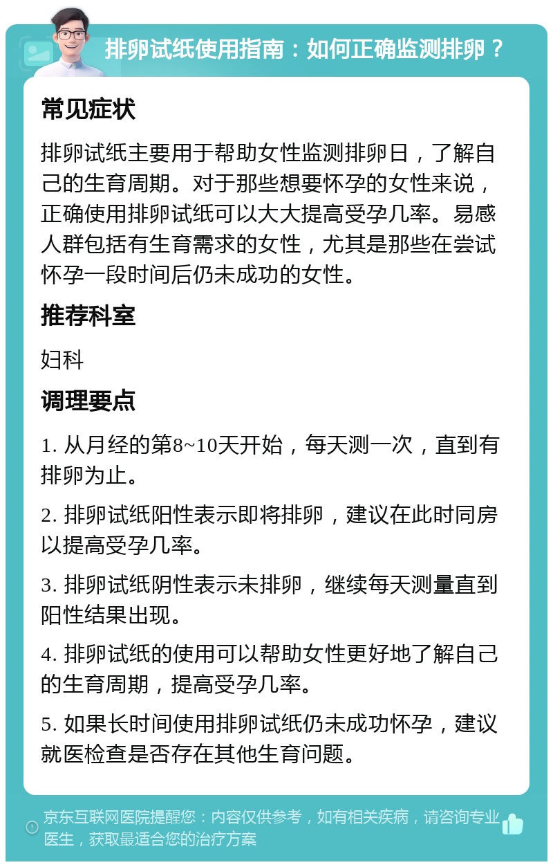 排卵试纸使用指南：如何正确监测排卵？ 常见症状 排卵试纸主要用于帮助女性监测排卵日，了解自己的生育周期。对于那些想要怀孕的女性来说，正确使用排卵试纸可以大大提高受孕几率。易感人群包括有生育需求的女性，尤其是那些在尝试怀孕一段时间后仍未成功的女性。 推荐科室 妇科 调理要点 1. 从月经的第8~10天开始，每天测一次，直到有排卵为止。 2. 排卵试纸阳性表示即将排卵，建议在此时同房以提高受孕几率。 3. 排卵试纸阴性表示未排卵，继续每天测量直到阳性结果出现。 4. 排卵试纸的使用可以帮助女性更好地了解自己的生育周期，提高受孕几率。 5. 如果长时间使用排卵试纸仍未成功怀孕，建议就医检查是否存在其他生育问题。