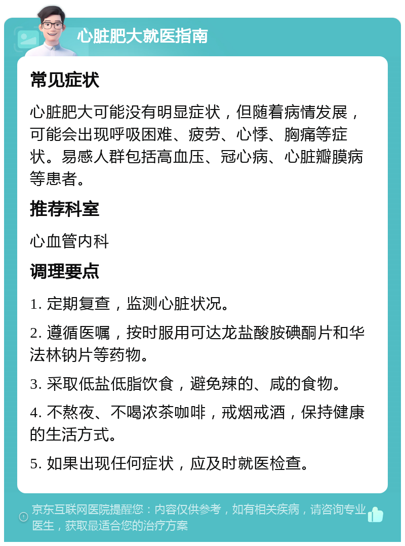 心脏肥大就医指南 常见症状 心脏肥大可能没有明显症状，但随着病情发展，可能会出现呼吸困难、疲劳、心悸、胸痛等症状。易感人群包括高血压、冠心病、心脏瓣膜病等患者。 推荐科室 心血管内科 调理要点 1. 定期复查，监测心脏状况。 2. 遵循医嘱，按时服用可达龙盐酸胺碘酮片和华法林钠片等药物。 3. 采取低盐低脂饮食，避免辣的、咸的食物。 4. 不熬夜、不喝浓茶咖啡，戒烟戒酒，保持健康的生活方式。 5. 如果出现任何症状，应及时就医检查。