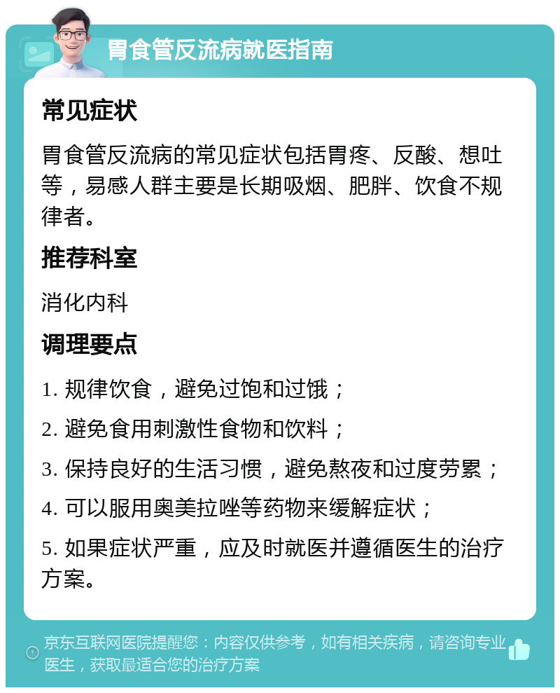 胃食管反流病就医指南 常见症状 胃食管反流病的常见症状包括胃疼、反酸、想吐等，易感人群主要是长期吸烟、肥胖、饮食不规律者。 推荐科室 消化内科 调理要点 1. 规律饮食，避免过饱和过饿； 2. 避免食用刺激性食物和饮料； 3. 保持良好的生活习惯，避免熬夜和过度劳累； 4. 可以服用奥美拉唑等药物来缓解症状； 5. 如果症状严重，应及时就医并遵循医生的治疗方案。