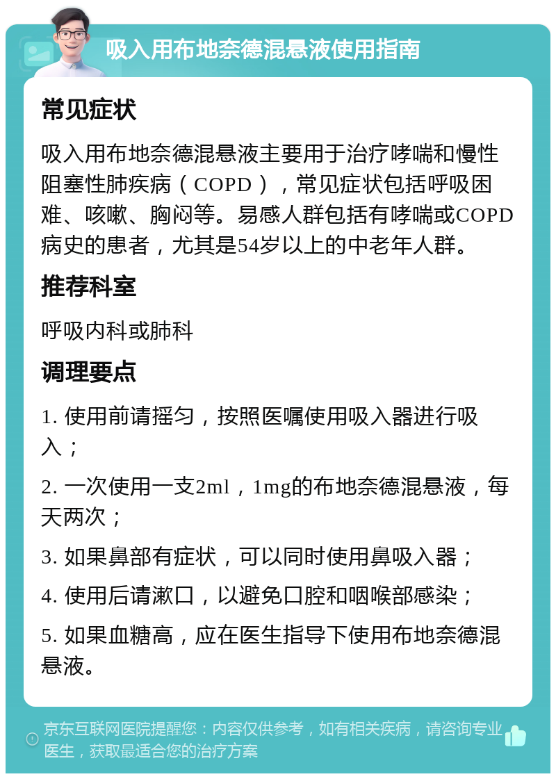 吸入用布地奈德混悬液使用指南 常见症状 吸入用布地奈德混悬液主要用于治疗哮喘和慢性阻塞性肺疾病（COPD），常见症状包括呼吸困难、咳嗽、胸闷等。易感人群包括有哮喘或COPD病史的患者，尤其是54岁以上的中老年人群。 推荐科室 呼吸内科或肺科 调理要点 1. 使用前请摇匀，按照医嘱使用吸入器进行吸入； 2. 一次使用一支2ml，1mg的布地奈德混悬液，每天两次； 3. 如果鼻部有症状，可以同时使用鼻吸入器； 4. 使用后请漱口，以避免口腔和咽喉部感染； 5. 如果血糖高，应在医生指导下使用布地奈德混悬液。