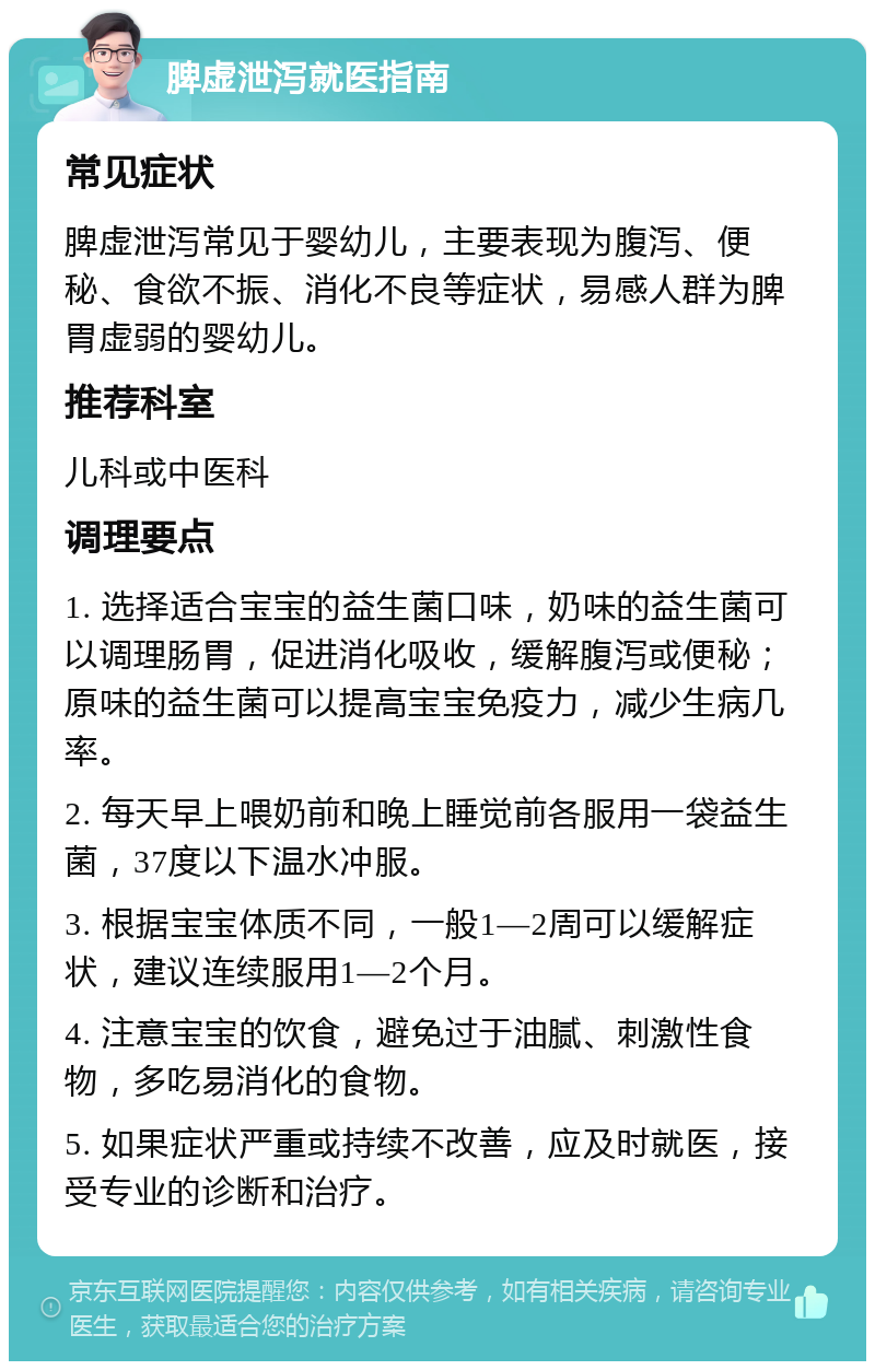 脾虚泄泻就医指南 常见症状 脾虚泄泻常见于婴幼儿，主要表现为腹泻、便秘、食欲不振、消化不良等症状，易感人群为脾胃虚弱的婴幼儿。 推荐科室 儿科或中医科 调理要点 1. 选择适合宝宝的益生菌口味，奶味的益生菌可以调理肠胃，促进消化吸收，缓解腹泻或便秘；原味的益生菌可以提高宝宝免疫力，减少生病几率。 2. 每天早上喂奶前和晚上睡觉前各服用一袋益生菌，37度以下温水冲服。 3. 根据宝宝体质不同，一般1—2周可以缓解症状，建议连续服用1—2个月。 4. 注意宝宝的饮食，避免过于油腻、刺激性食物，多吃易消化的食物。 5. 如果症状严重或持续不改善，应及时就医，接受专业的诊断和治疗。