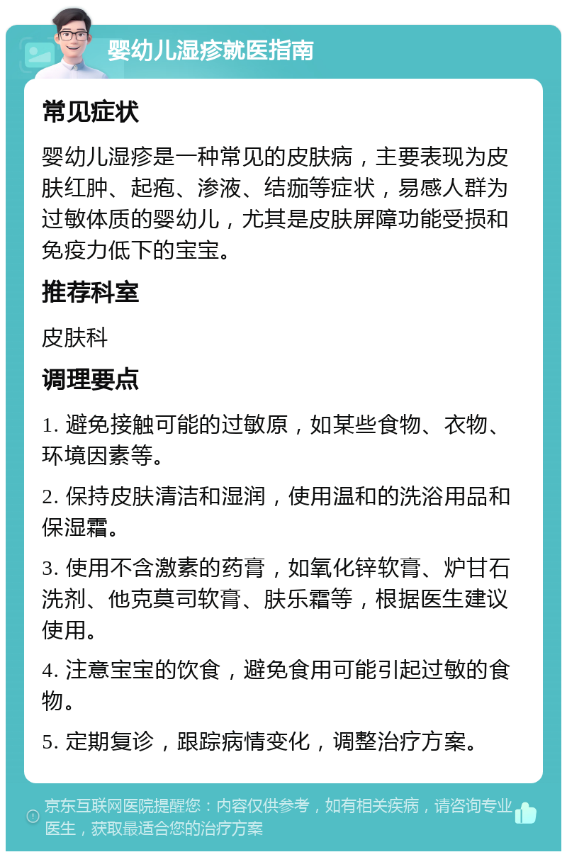 婴幼儿湿疹就医指南 常见症状 婴幼儿湿疹是一种常见的皮肤病，主要表现为皮肤红肿、起疱、渗液、结痂等症状，易感人群为过敏体质的婴幼儿，尤其是皮肤屏障功能受损和免疫力低下的宝宝。 推荐科室 皮肤科 调理要点 1. 避免接触可能的过敏原，如某些食物、衣物、环境因素等。 2. 保持皮肤清洁和湿润，使用温和的洗浴用品和保湿霜。 3. 使用不含激素的药膏，如氧化锌软膏、炉甘石洗剂、他克莫司软膏、肤乐霜等，根据医生建议使用。 4. 注意宝宝的饮食，避免食用可能引起过敏的食物。 5. 定期复诊，跟踪病情变化，调整治疗方案。