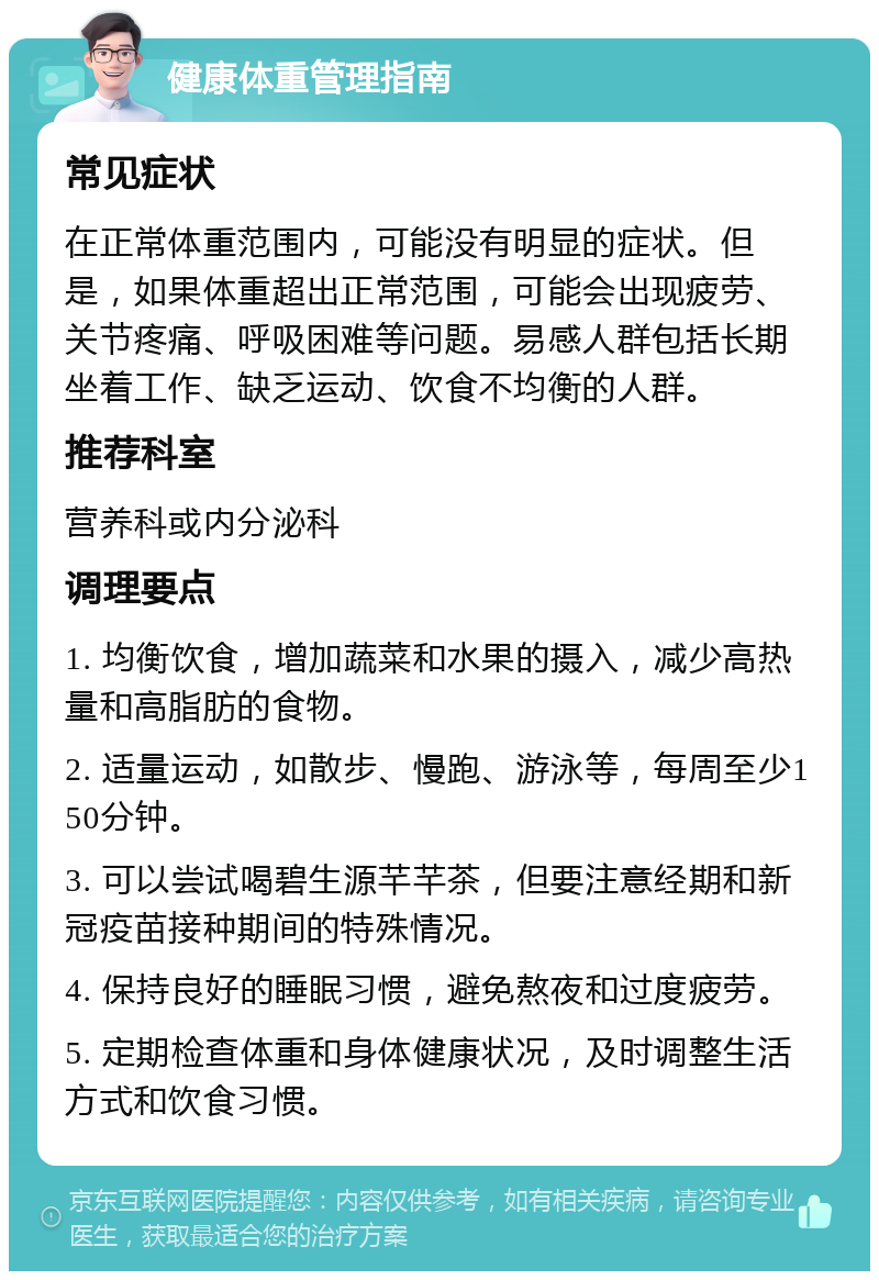 健康体重管理指南 常见症状 在正常体重范围内，可能没有明显的症状。但是，如果体重超出正常范围，可能会出现疲劳、关节疼痛、呼吸困难等问题。易感人群包括长期坐着工作、缺乏运动、饮食不均衡的人群。 推荐科室 营养科或内分泌科 调理要点 1. 均衡饮食，增加蔬菜和水果的摄入，减少高热量和高脂肪的食物。 2. 适量运动，如散步、慢跑、游泳等，每周至少150分钟。 3. 可以尝试喝碧生源芊芊茶，但要注意经期和新冠疫苗接种期间的特殊情况。 4. 保持良好的睡眠习惯，避免熬夜和过度疲劳。 5. 定期检查体重和身体健康状况，及时调整生活方式和饮食习惯。