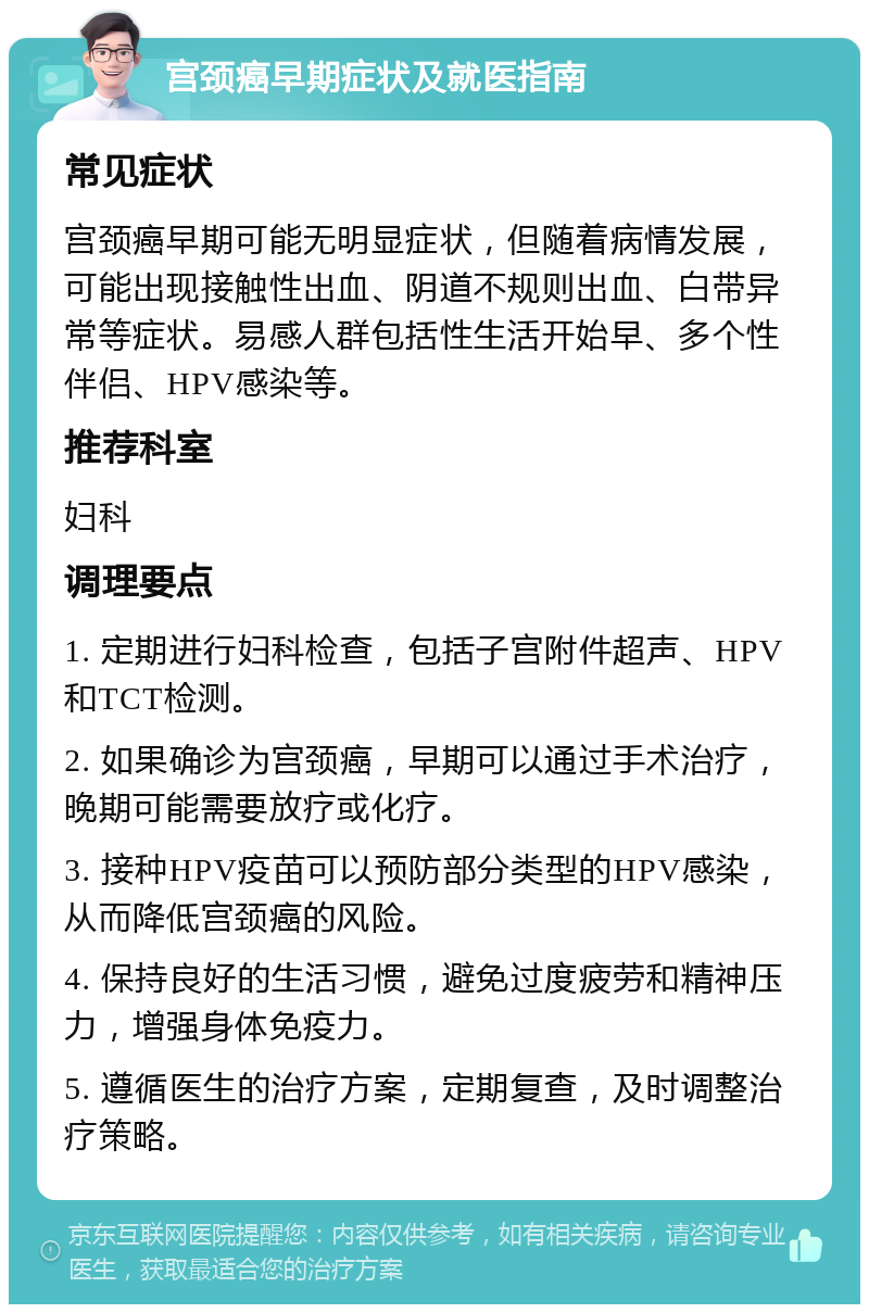 宫颈癌早期症状及就医指南 常见症状 宫颈癌早期可能无明显症状，但随着病情发展，可能出现接触性出血、阴道不规则出血、白带异常等症状。易感人群包括性生活开始早、多个性伴侣、HPV感染等。 推荐科室 妇科 调理要点 1. 定期进行妇科检查，包括子宫附件超声、HPV和TCT检测。 2. 如果确诊为宫颈癌，早期可以通过手术治疗，晚期可能需要放疗或化疗。 3. 接种HPV疫苗可以预防部分类型的HPV感染，从而降低宫颈癌的风险。 4. 保持良好的生活习惯，避免过度疲劳和精神压力，增强身体免疫力。 5. 遵循医生的治疗方案，定期复查，及时调整治疗策略。