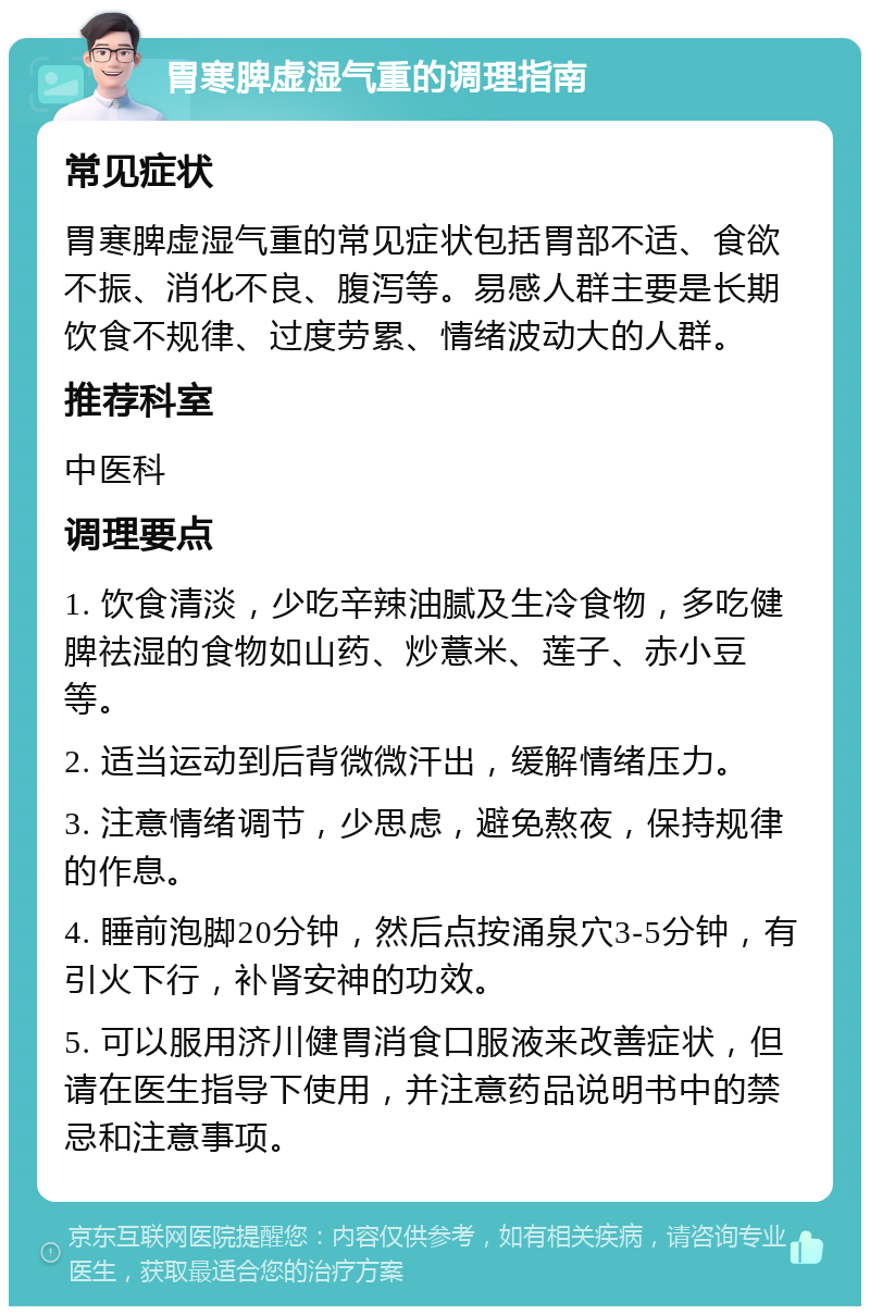 胃寒脾虚湿气重的调理指南 常见症状 胃寒脾虚湿气重的常见症状包括胃部不适、食欲不振、消化不良、腹泻等。易感人群主要是长期饮食不规律、过度劳累、情绪波动大的人群。 推荐科室 中医科 调理要点 1. 饮食清淡，少吃辛辣油腻及生冷食物，多吃健脾祛湿的食物如山药、炒薏米、莲子、赤小豆等。 2. 适当运动到后背微微汗出，缓解情绪压力。 3. 注意情绪调节，少思虑，避免熬夜，保持规律的作息。 4. 睡前泡脚20分钟，然后点按涌泉穴3-5分钟，有引火下行，补肾安神的功效。 5. 可以服用济川健胃消食口服液来改善症状，但请在医生指导下使用，并注意药品说明书中的禁忌和注意事项。