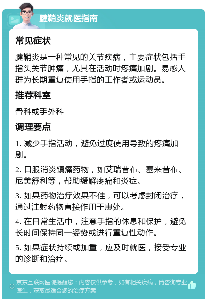 腱鞘炎就医指南 常见症状 腱鞘炎是一种常见的关节疾病，主要症状包括手指头关节肿痛，尤其在活动时疼痛加剧。易感人群为长期重复使用手指的工作者或运动员。 推荐科室 骨科或手外科 调理要点 1. 减少手指活动，避免过度使用导致的疼痛加剧。 2. 口服消炎镇痛药物，如艾瑞昔布、塞来昔布、尼美舒利等，帮助缓解疼痛和炎症。 3. 如果药物治疗效果不佳，可以考虑封闭治疗，通过注射药物直接作用于患处。 4. 在日常生活中，注意手指的休息和保护，避免长时间保持同一姿势或进行重复性动作。 5. 如果症状持续或加重，应及时就医，接受专业的诊断和治疗。