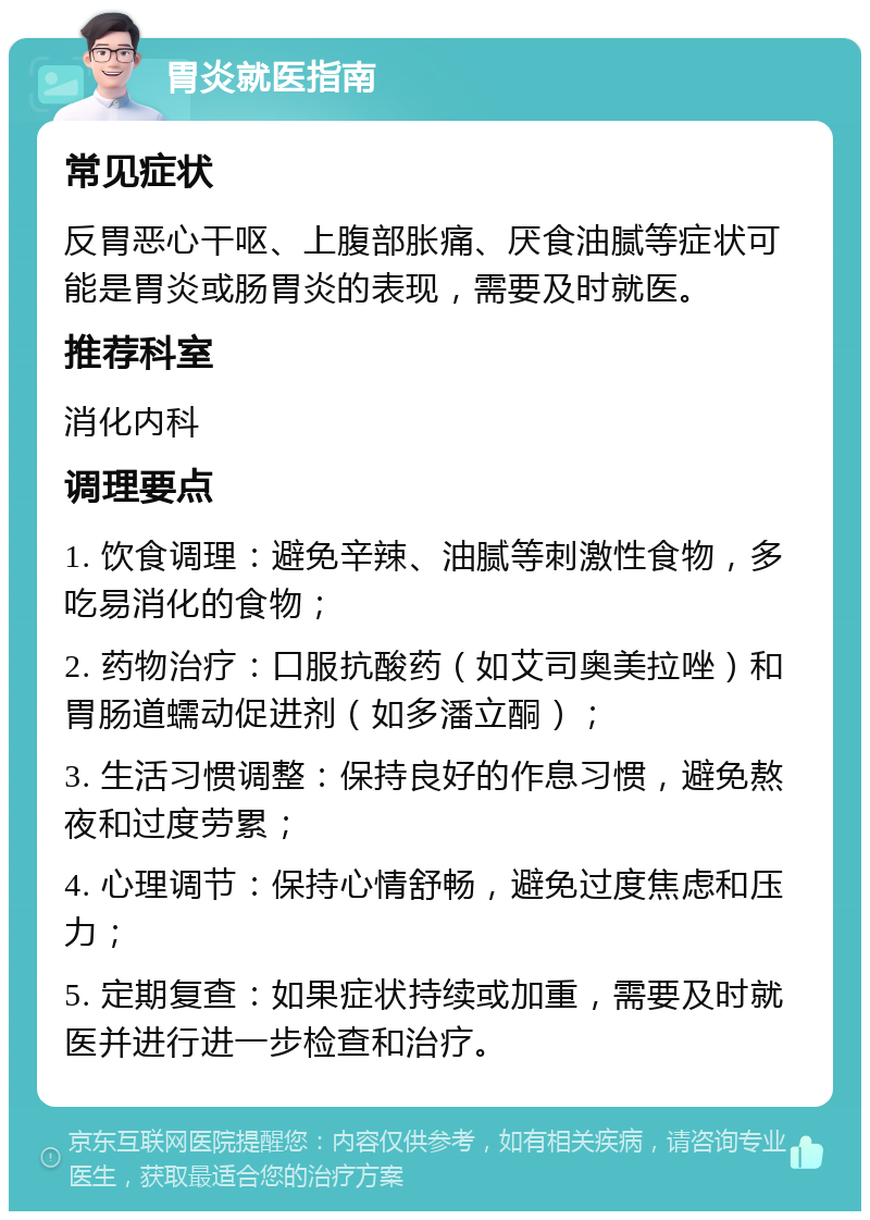 胃炎就医指南 常见症状 反胃恶心干呕、上腹部胀痛、厌食油腻等症状可能是胃炎或肠胃炎的表现，需要及时就医。 推荐科室 消化内科 调理要点 1. 饮食调理：避免辛辣、油腻等刺激性食物，多吃易消化的食物； 2. 药物治疗：口服抗酸药（如艾司奥美拉唑）和胃肠道蠕动促进剂（如多潘立酮）； 3. 生活习惯调整：保持良好的作息习惯，避免熬夜和过度劳累； 4. 心理调节：保持心情舒畅，避免过度焦虑和压力； 5. 定期复查：如果症状持续或加重，需要及时就医并进行进一步检查和治疗。