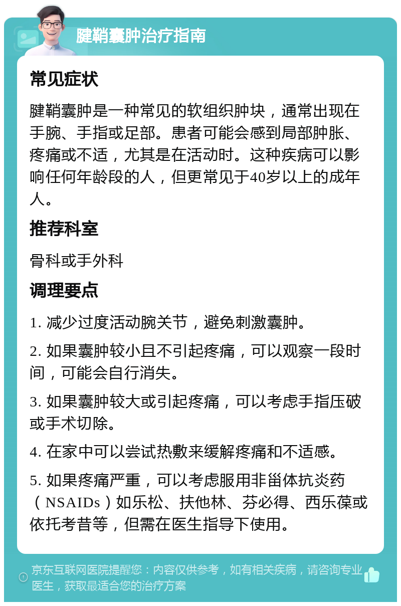 腱鞘囊肿治疗指南 常见症状 腱鞘囊肿是一种常见的软组织肿块，通常出现在手腕、手指或足部。患者可能会感到局部肿胀、疼痛或不适，尤其是在活动时。这种疾病可以影响任何年龄段的人，但更常见于40岁以上的成年人。 推荐科室 骨科或手外科 调理要点 1. 减少过度活动腕关节，避免刺激囊肿。 2. 如果囊肿较小且不引起疼痛，可以观察一段时间，可能会自行消失。 3. 如果囊肿较大或引起疼痛，可以考虑手指压破或手术切除。 4. 在家中可以尝试热敷来缓解疼痛和不适感。 5. 如果疼痛严重，可以考虑服用非甾体抗炎药（NSAIDs）如乐松、扶他林、芬必得、西乐葆或依托考昔等，但需在医生指导下使用。