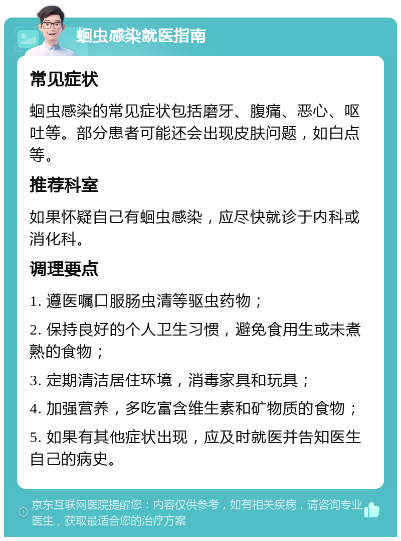 蛔虫感染就医指南 常见症状 蛔虫感染的常见症状包括磨牙、腹痛、恶心、呕吐等。部分患者可能还会出现皮肤问题，如白点等。 推荐科室 如果怀疑自己有蛔虫感染，应尽快就诊于内科或消化科。 调理要点 1. 遵医嘱口服肠虫清等驱虫药物； 2. 保持良好的个人卫生习惯，避免食用生或未煮熟的食物； 3. 定期清洁居住环境，消毒家具和玩具； 4. 加强营养，多吃富含维生素和矿物质的食物； 5. 如果有其他症状出现，应及时就医并告知医生自己的病史。