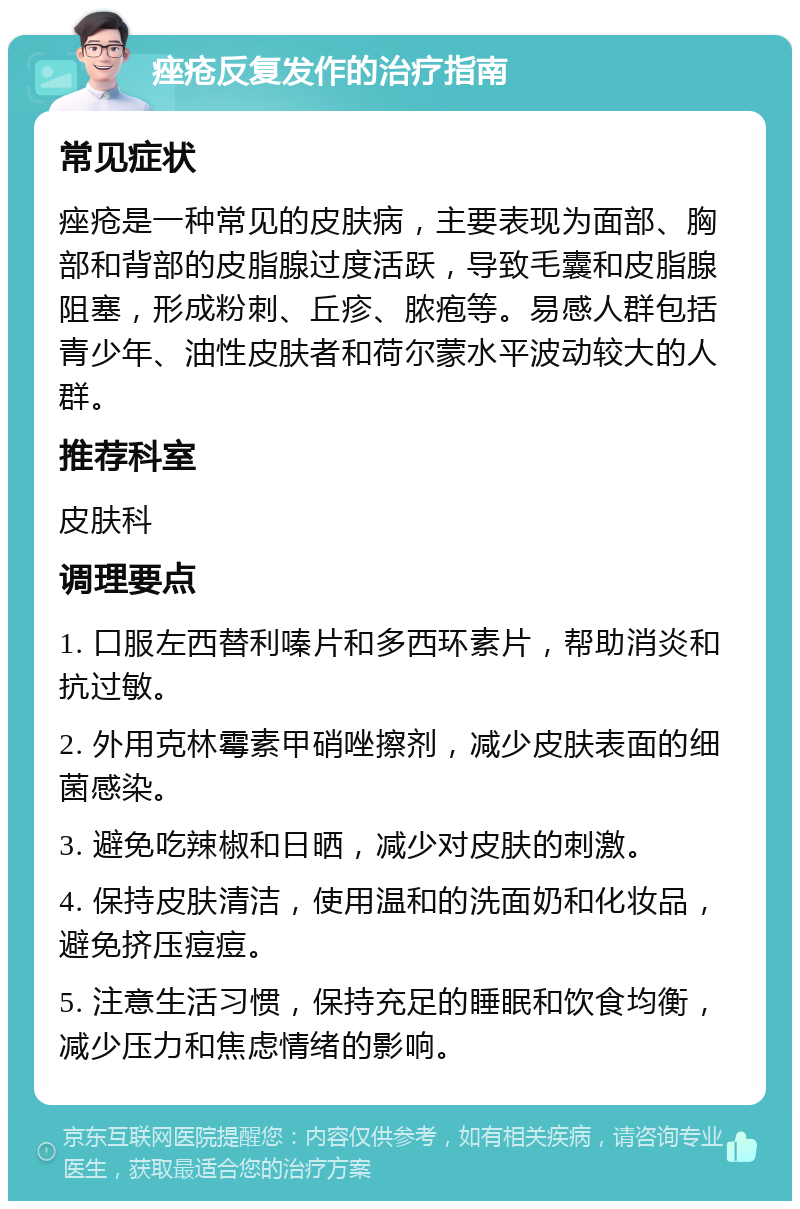 痤疮反复发作的治疗指南 常见症状 痤疮是一种常见的皮肤病，主要表现为面部、胸部和背部的皮脂腺过度活跃，导致毛囊和皮脂腺阻塞，形成粉刺、丘疹、脓疱等。易感人群包括青少年、油性皮肤者和荷尔蒙水平波动较大的人群。 推荐科室 皮肤科 调理要点 1. 口服左西替利嗪片和多西环素片，帮助消炎和抗过敏。 2. 外用克林霉素甲硝唑擦剂，减少皮肤表面的细菌感染。 3. 避免吃辣椒和日晒，减少对皮肤的刺激。 4. 保持皮肤清洁，使用温和的洗面奶和化妆品，避免挤压痘痘。 5. 注意生活习惯，保持充足的睡眠和饮食均衡，减少压力和焦虑情绪的影响。