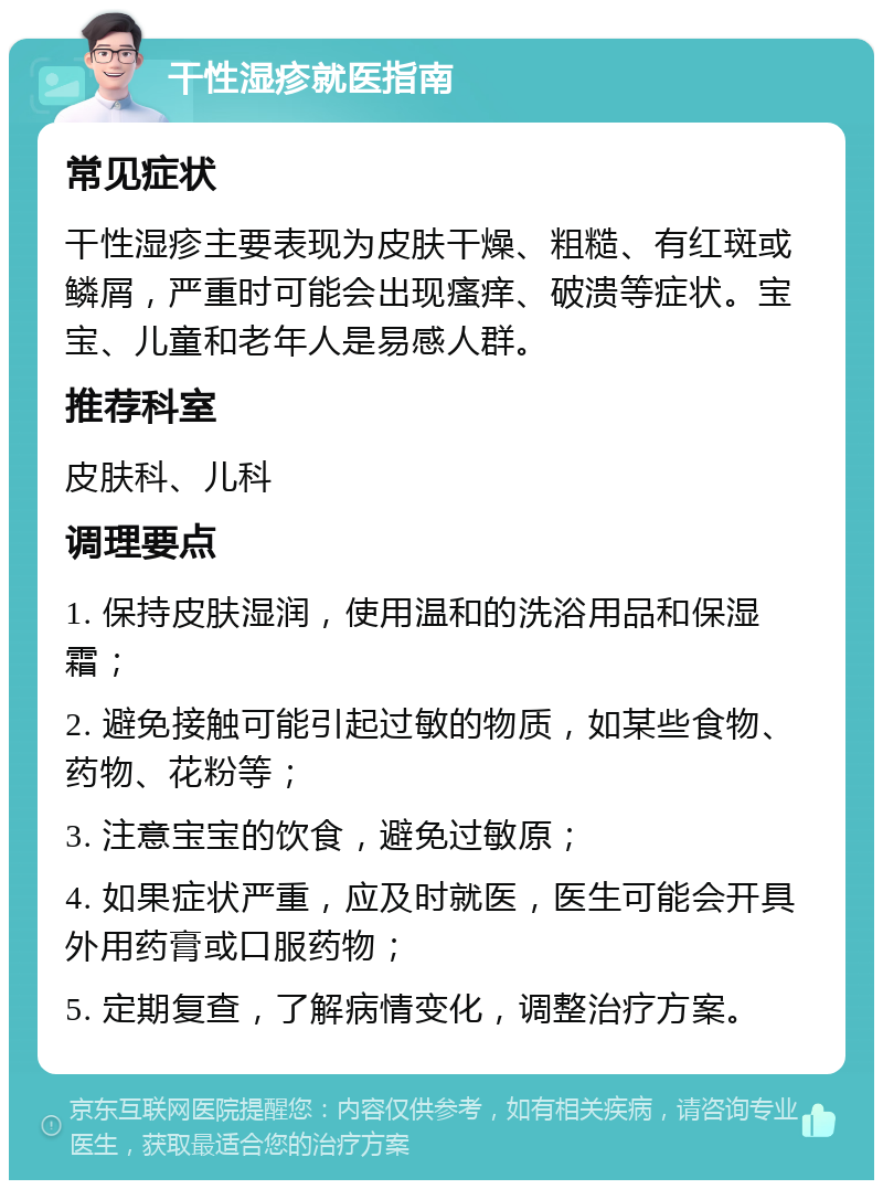 干性湿疹就医指南 常见症状 干性湿疹主要表现为皮肤干燥、粗糙、有红斑或鳞屑，严重时可能会出现瘙痒、破溃等症状。宝宝、儿童和老年人是易感人群。 推荐科室 皮肤科、儿科 调理要点 1. 保持皮肤湿润，使用温和的洗浴用品和保湿霜； 2. 避免接触可能引起过敏的物质，如某些食物、药物、花粉等； 3. 注意宝宝的饮食，避免过敏原； 4. 如果症状严重，应及时就医，医生可能会开具外用药膏或口服药物； 5. 定期复查，了解病情变化，调整治疗方案。