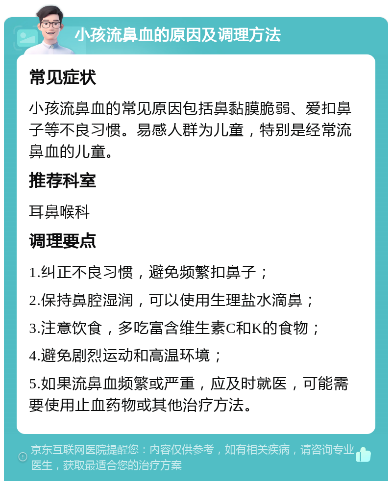 小孩流鼻血的原因及调理方法 常见症状 小孩流鼻血的常见原因包括鼻黏膜脆弱、爱扣鼻子等不良习惯。易感人群为儿童，特别是经常流鼻血的儿童。 推荐科室 耳鼻喉科 调理要点 1.纠正不良习惯，避免频繁扣鼻子； 2.保持鼻腔湿润，可以使用生理盐水滴鼻； 3.注意饮食，多吃富含维生素C和K的食物； 4.避免剧烈运动和高温环境； 5.如果流鼻血频繁或严重，应及时就医，可能需要使用止血药物或其他治疗方法。